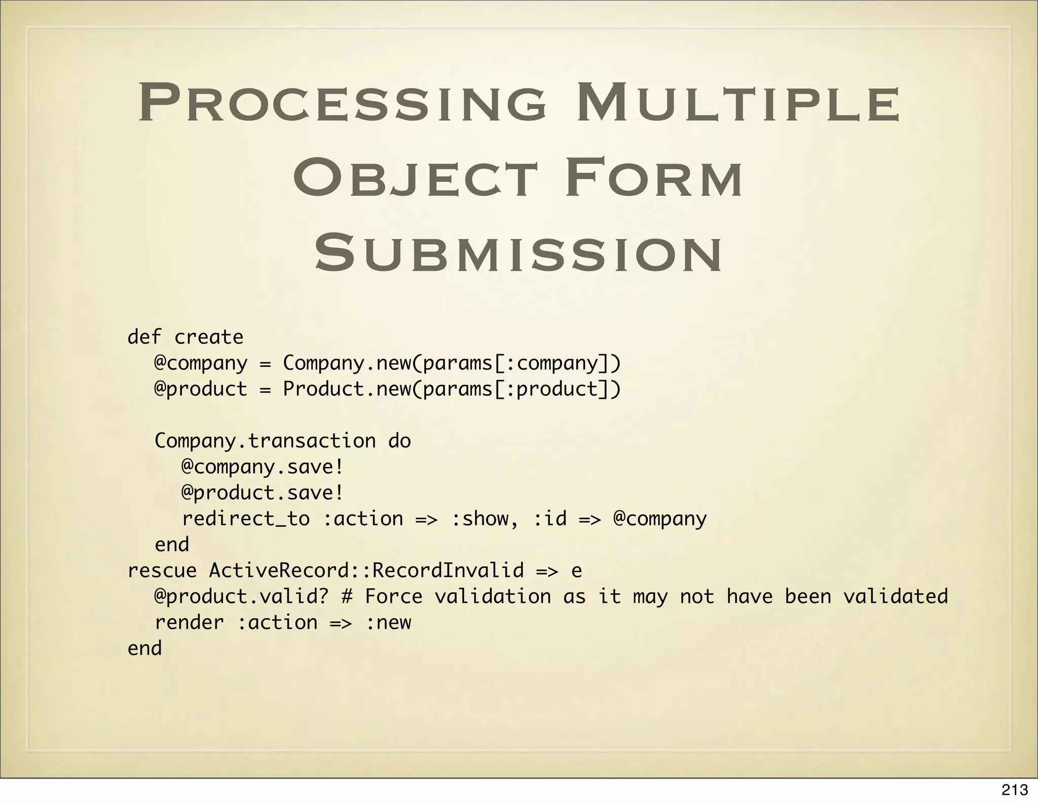 Processing Multiple
   Object Form
    Submission
def create
  @company = Company.new(params[:company])
  @product = Product.new(params[:product])

  Company.transaction do
     @company.save!
     @product.save!
     redirect_to :action => :show, :id => @company
  end
rescue ActiveRecord::RecordInvalid => e
  @product.valid? # Force validation as it may not have been validated
  render :action => :new
end




                                                                         213
 