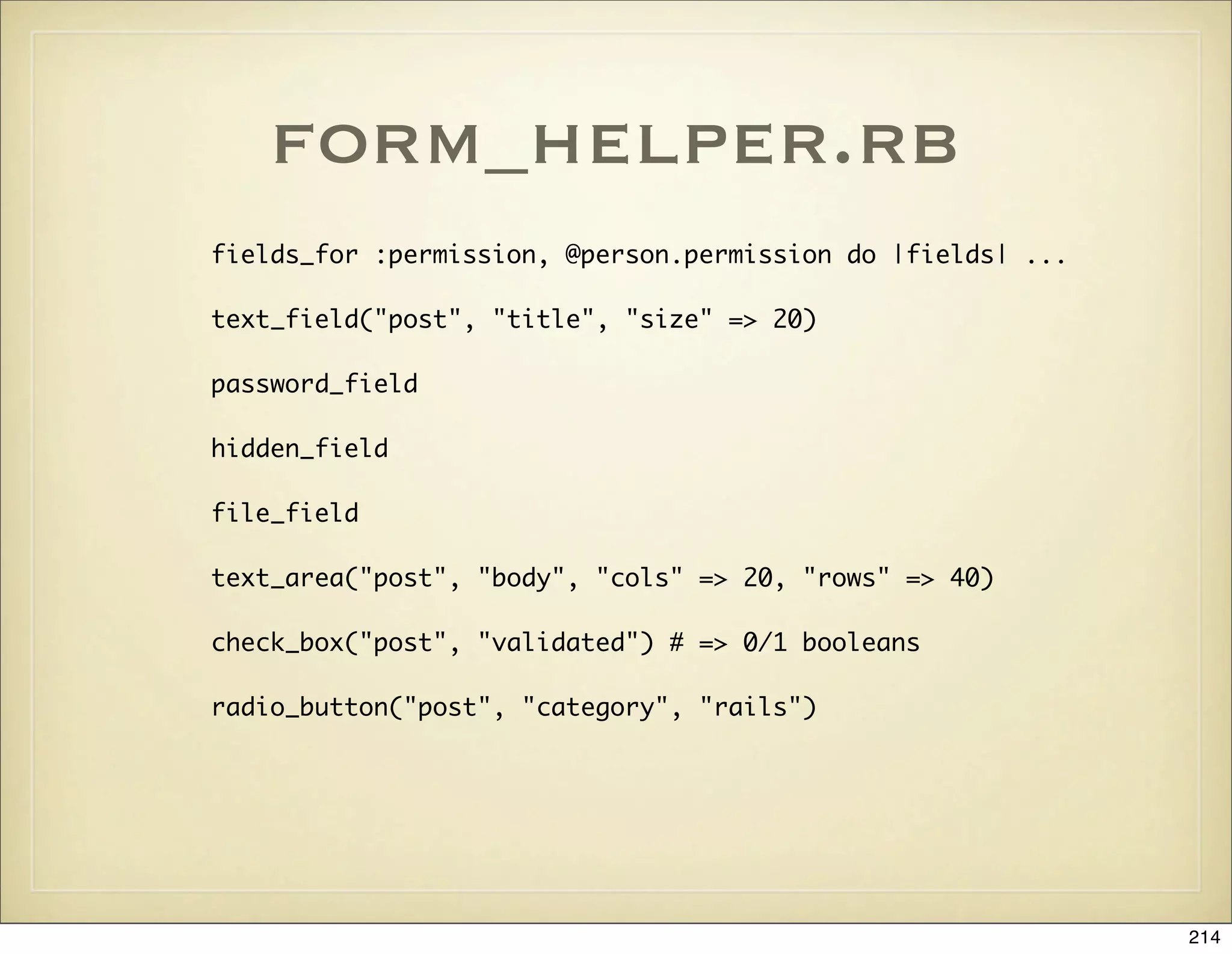 form_helper.rb
fields_for :permission, @person.permission do |fields| ...

text_field("post", "title", "size" => 20)

password_field

hidden_field

file_field

text_area("post", "body", "cols" => 20, "rows" => 40)

check_box("post", "validated") # => 0/1 booleans

radio_button("post", "category", "rails")




                                                             214
 