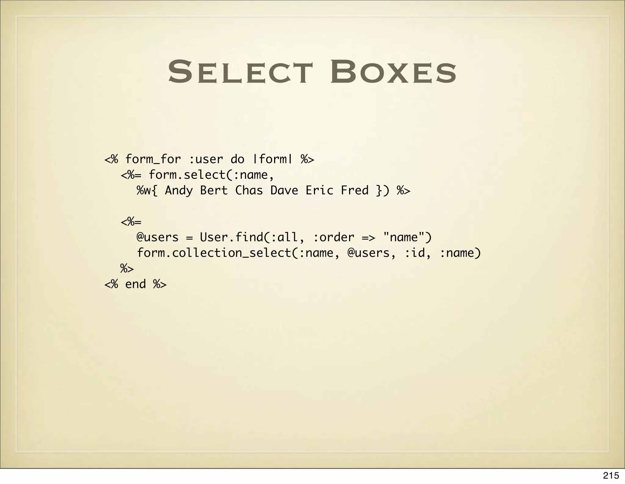 Select Boxes
<% form_for :user do |form| %>
  <%= form.select(:name,
     %w{ Andy Bert Chas Dave Eric Fred }) %>

  <%=
     @users = User.find(:all, :order => "name")
     form.collection_select(:name, @users, :id, :name)
  %>
<% end %>




                                                         215
 