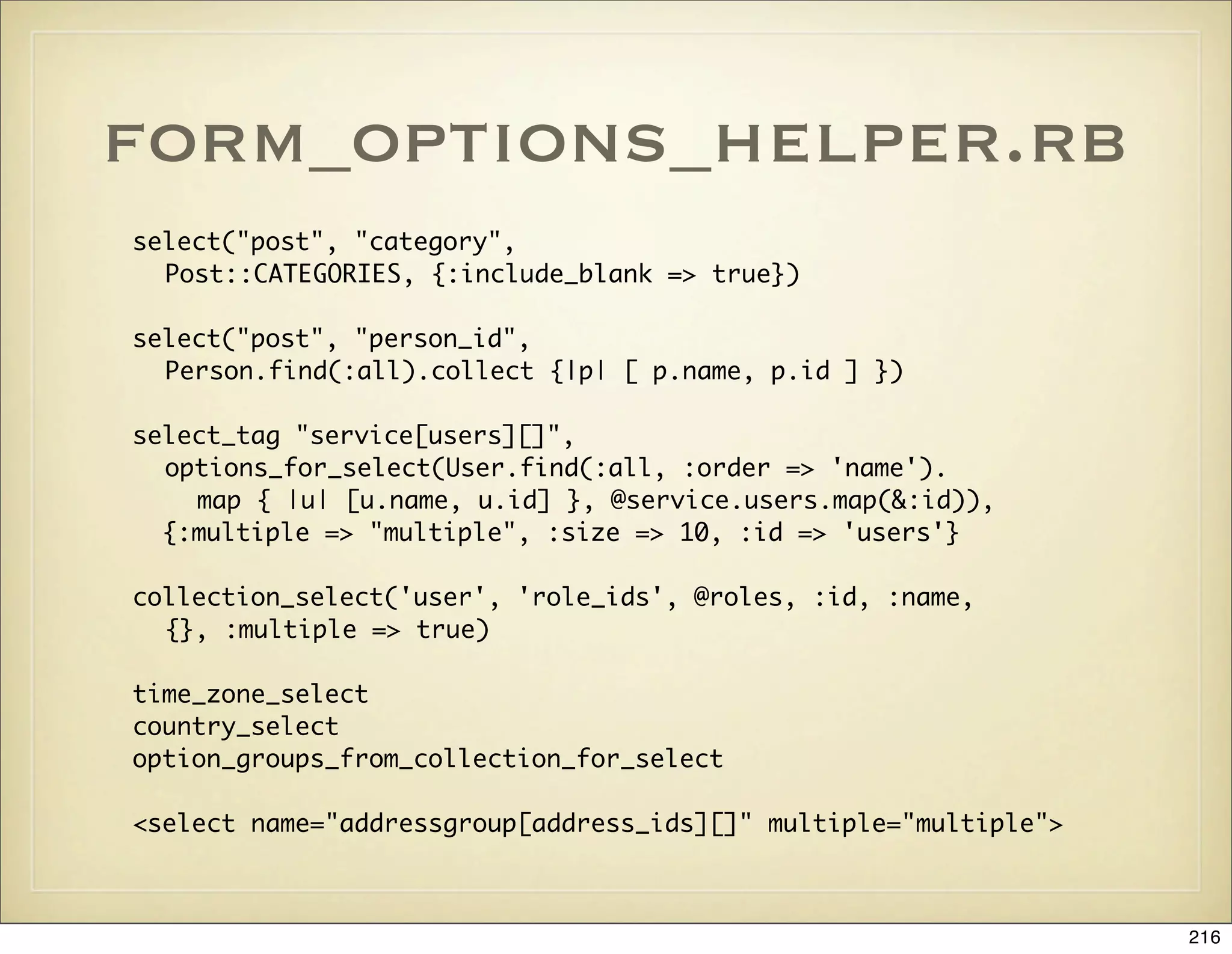 form_options_helper.rb
select("post", "category",
  Post::CATEGORIES, {:include_blank => true})

select("post", "person_id",
  Person.find(:all).collect {|p| [ p.name, p.id ] })

select_tag "service[users][]",
  options_for_select(User.find(:all, :order => 'name').
    map { |u| [u.name, u.id] }, @service.users.map(&:id)),
  {:multiple => "multiple", :size => 10, :id => 'users'}

collection_select('user', 'role_ids', @roles, :id, :name,
  {}, :multiple => true)

time_zone_select
country_select
option_groups_from_collection_for_select

<select name="addressgroup[address_ids][]" multiple="multiple">



                                                                  216
 