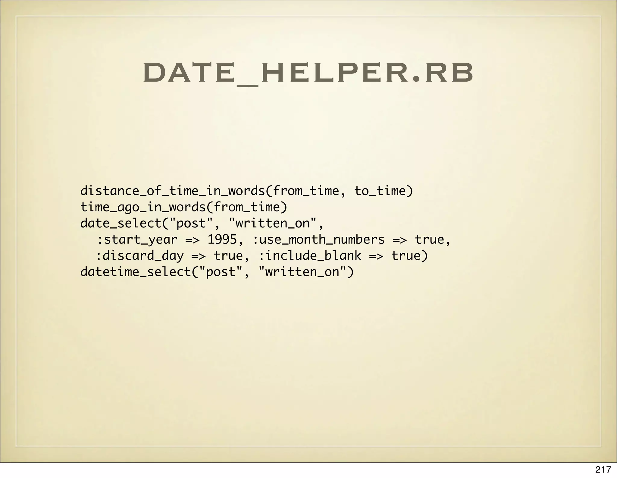 date_helper.rb

distance_of_time_in_words(from_time, to_time)
time_ago_in_words(from_time)
date_select("post", "written_on",
  :start_year => 1995, :use_month_numbers => true,
  :discard_day => true, :include_blank => true)
datetime_select("post", "written_on")




                                                     217
 