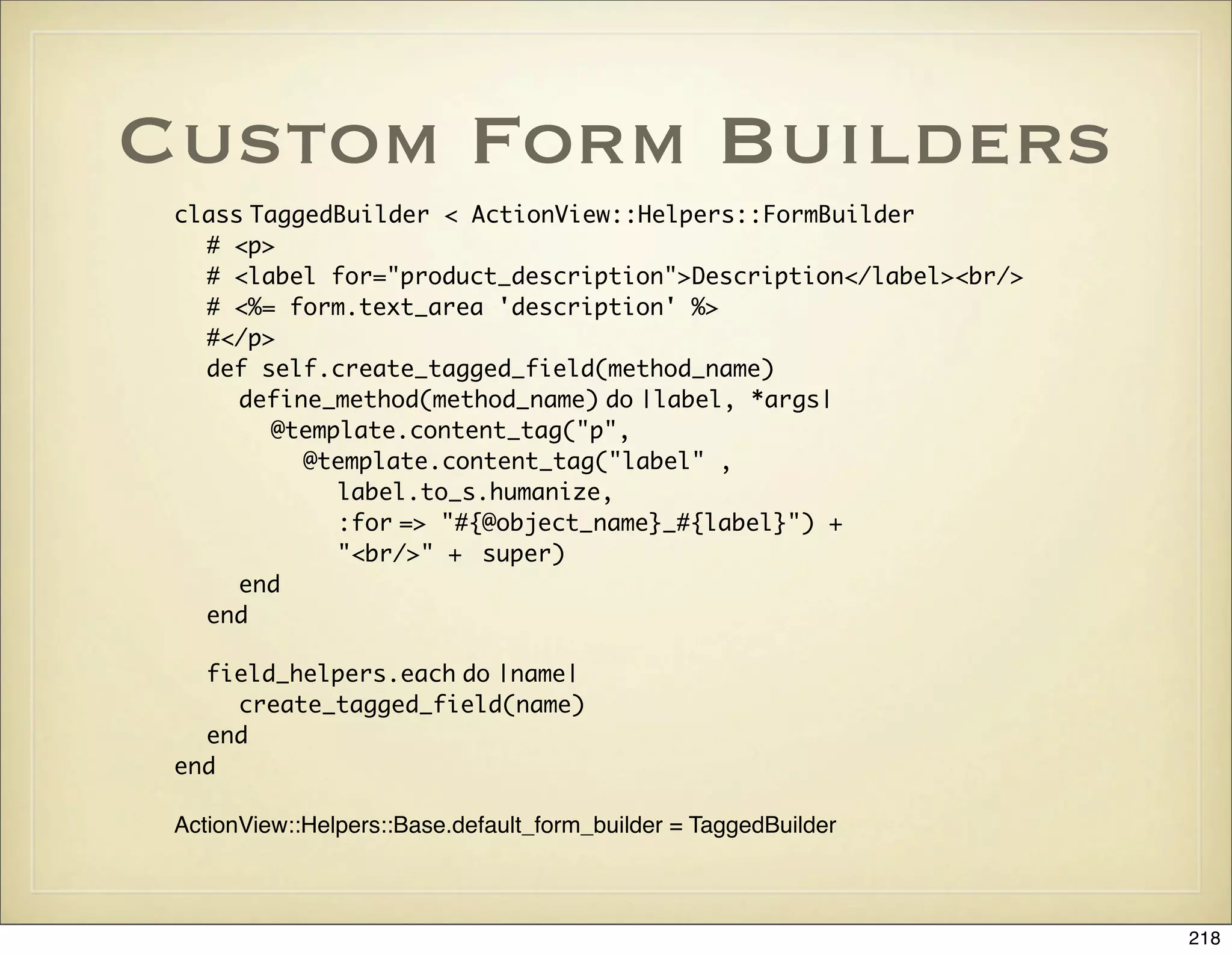 Custom Form Builders
 class TaggedBuilder < ActionView::Helpers::FormBuilder
   # <p>
   # <label for="product_description">Description</label><br/>
   # <%= form.text_area 'description' %>
   #</p>
   def self.create_tagged_field(method_name)
      define_method(method_name) do |label, *args|
         @template.content_tag("p",
           @template.content_tag("label" ,
              label.to_s.humanize,
              :for => "#{@object_name}_#{label}") +
              "<br/>" + super)
      end
   end

   field_helpers.each do |name|
     create_tagged_field(name)
   end
 end

 ActionView::Helpers::Base.default_form_builder = TaggedBuilder



                                                                  218
 