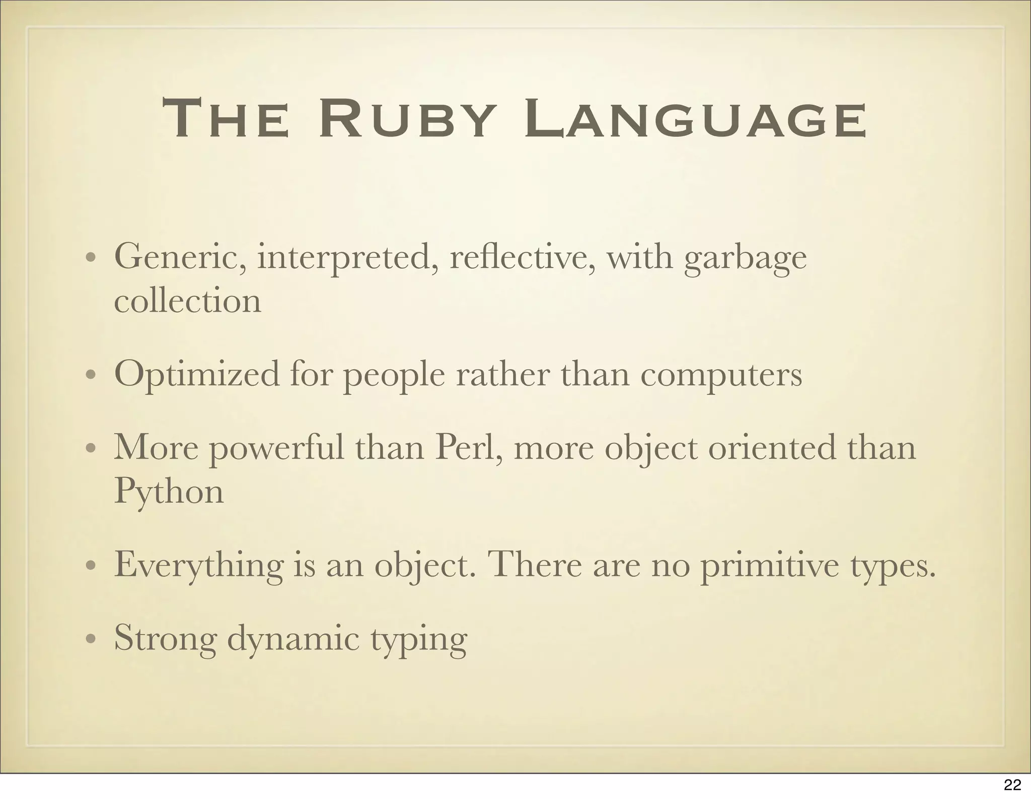 The Ruby Language
• Generic, interpreted, reﬂective, with garbage
  collection
• Optimized for people rather than computers
• More powerful than Perl, more object oriented than
  Python
• Everything is an object. There are no primitive types.
• Strong dynamic typing


                                                           22
 