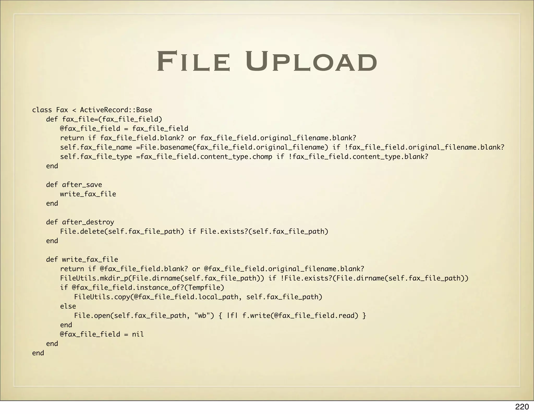 File Upload
class Fax < ActiveRecord::Base
    def fax_file=(fax_file_field)
        @fax_file_field = fax_file_field
        return if fax_file_field.blank? or fax_file_field.original_filename.blank?
        self.fax_file_name =File.basename(fax_file_field.original_filename) if !fax_file_field.original_filename.blank?
        self.fax_file_type =fax_file_field.content_type.chomp if !fax_file_field.content_type.blank?
    end

      def after_save
          write_fax_file
      end

      def after_destroy
          File.delete(self.fax_file_path) if File.exists?(self.fax_file_path)
      end

      def write_fax_file
          return if @fax_file_field.blank? or @fax_file_field.original_filename.blank?
          FileUtils.mkdir_p(File.dirname(self.fax_file_path)) if !File.exists?(File.dirname(self.fax_file_path))
          if @fax_file_field.instance_of?(Tempfile)
              FileUtils.copy(@fax_file_field.local_path, self.fax_file_path)
          else
              File.open(self.fax_file_path, "wb") { |f| f.write(@fax_file_field.read) }
          end
          @fax_file_field = nil
      end
end




                                                                                                                          220
 