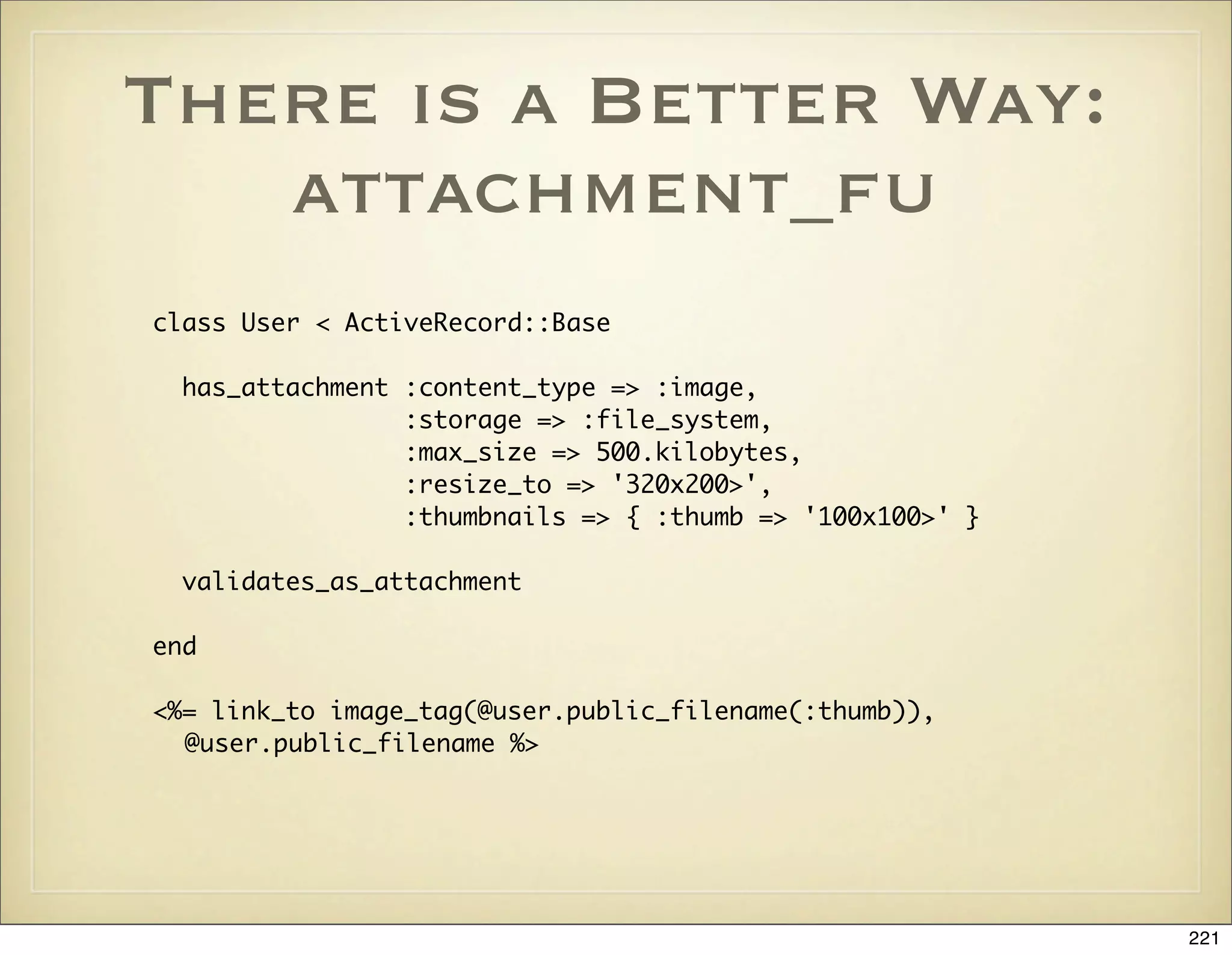 There is a Better Way:
   attachment_fu
class User < ActiveRecord::Base

  has_attachment :content_type => :image,
                 :storage => :file_system,
                 :max_size => 500.kilobytes,
                 :resize_to => '320x200>',
                 :thumbnails => { :thumb => '100x100>' }

  validates_as_attachment

end

<%= link_to image_tag(@user.public_filename(:thumb)),
  @user.public_filename %>




                                                           221
 