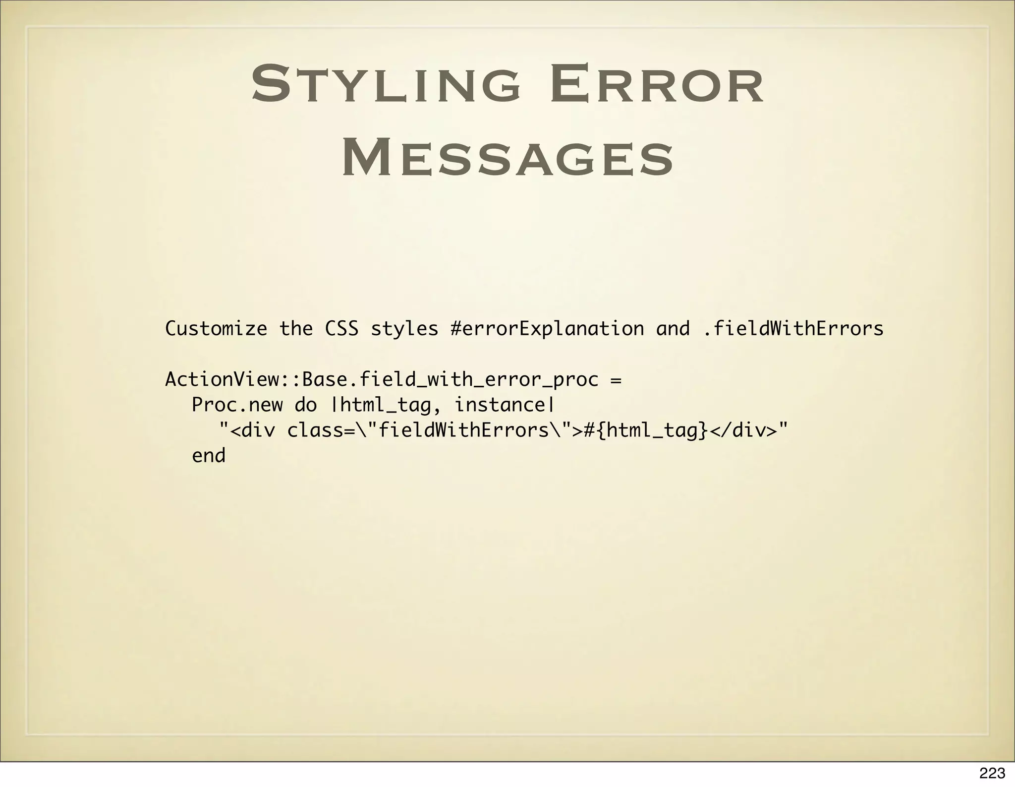 Styling Error
         Messages

Customize the CSS styles #errorExplanation and .fieldWithErrors

ActionView::Base.field_with_error_proc =
  Proc.new do |html_tag, instance|
     "<div class="fieldWithErrors">#{html_tag}</div>"
  end




                                                                  223
 