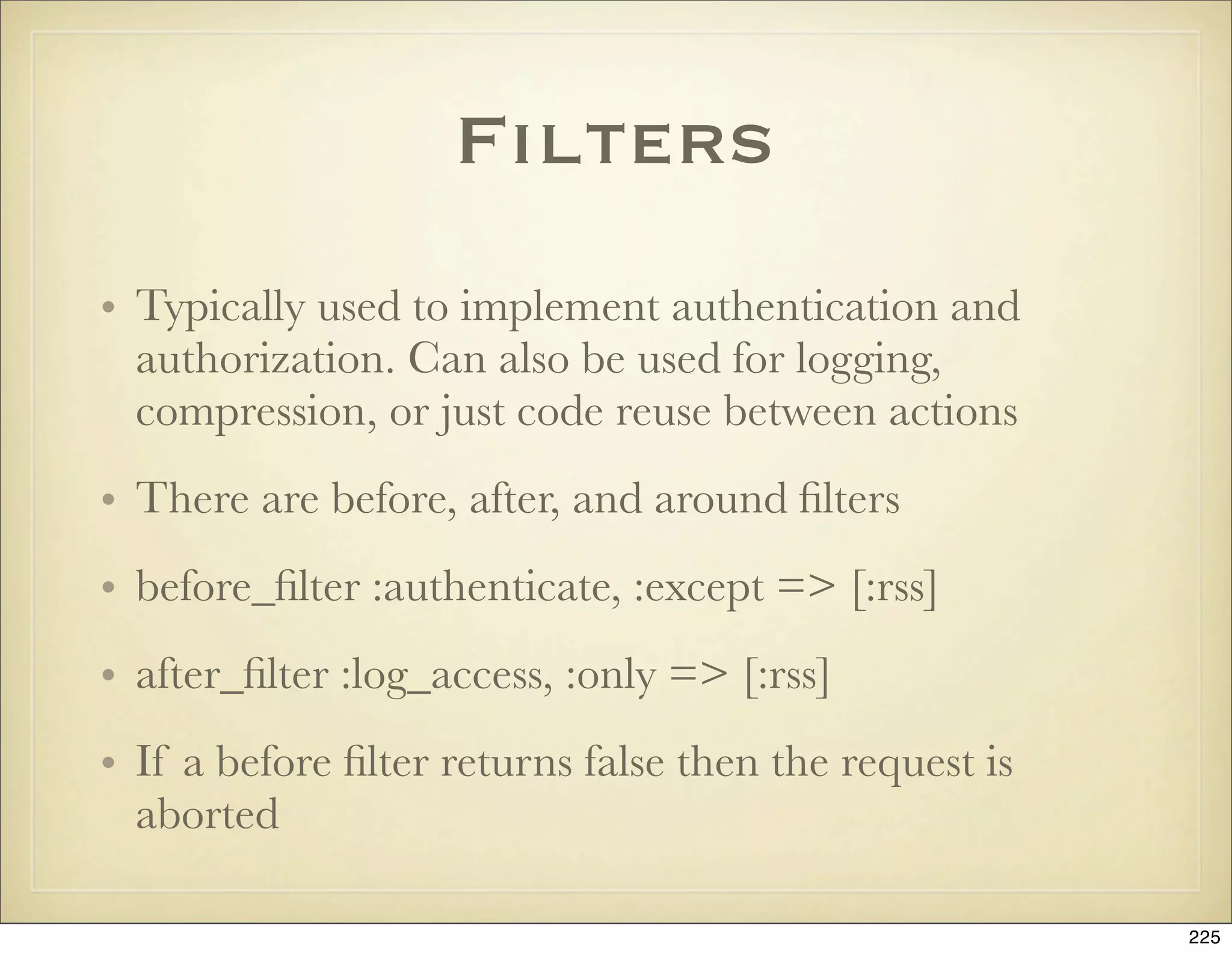 Filters
• Typically used to implement authentication and
  authorization. Can also be used for logging,
  compression, or just code reuse between actions
• There are before, after, and around ﬁlters
• before_ﬁlter :authenticate, :except => [:rss]
• after_ﬁlter :log_access, :only => [:rss]
• If a before ﬁlter returns false then the request is
  aborted

                                                        225
 