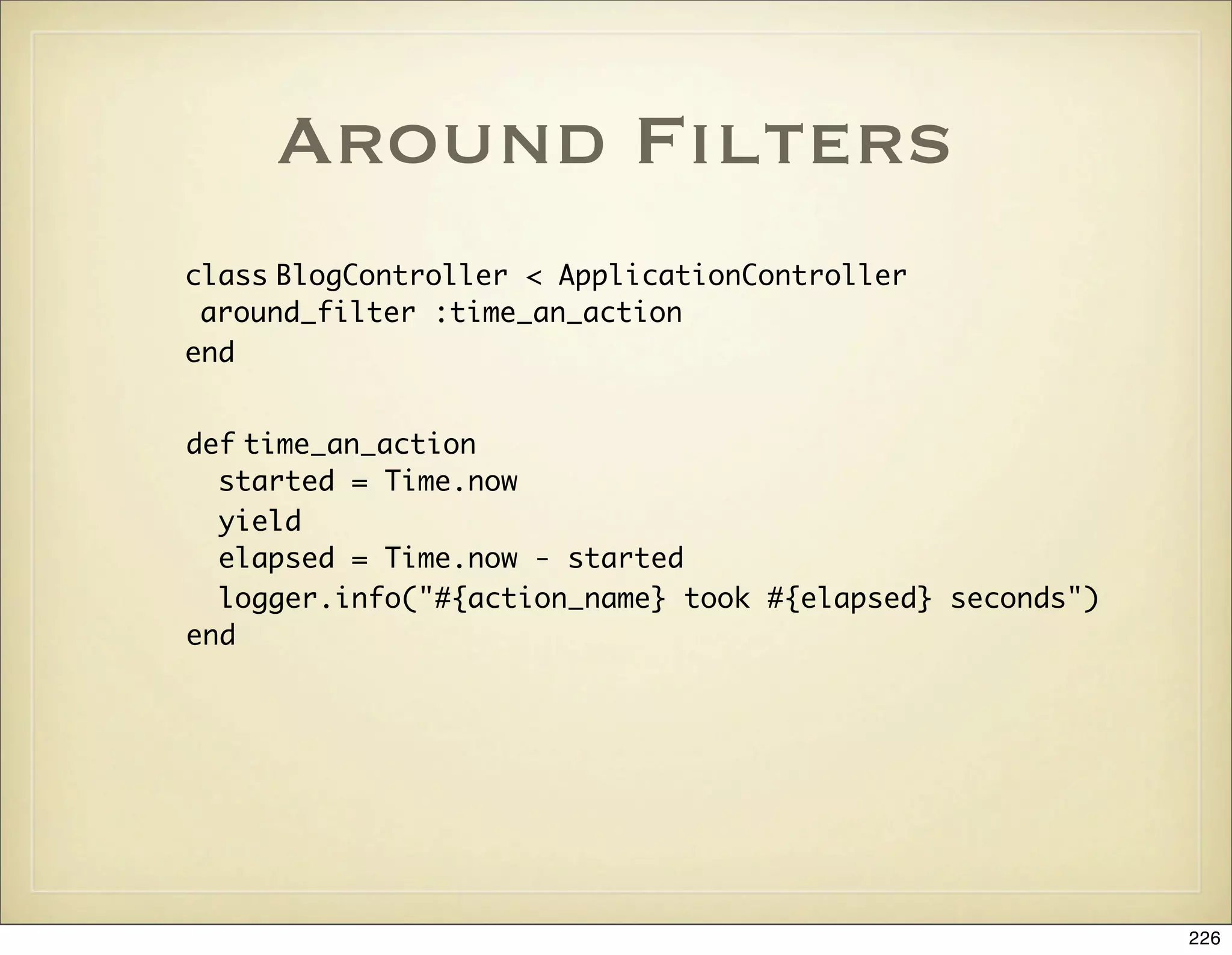 Around Filters
class BlogController < ApplicationController
 around_filter :time_an_action
end


def time_an_action
  started = Time.now
  yield
  elapsed = Time.now - started
  logger.info("#{action_name} took #{elapsed} seconds")
end




                                                          226
 
