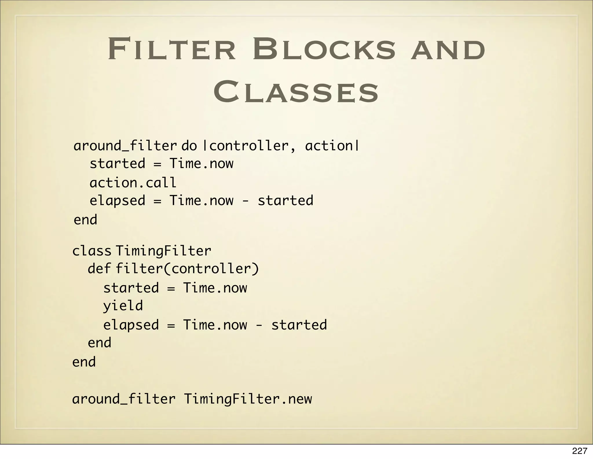 Filter Blocks and
         Classes
around_filter do |controller, action|
  started = Time.now
  action.call
  elapsed = Time.now - started
end

class TimingFilter
  def filter(controller)
    started = Time.now
    yield
    elapsed = Time.now - started
  end
end

around_filter TimingFilter.new


                                        227
 