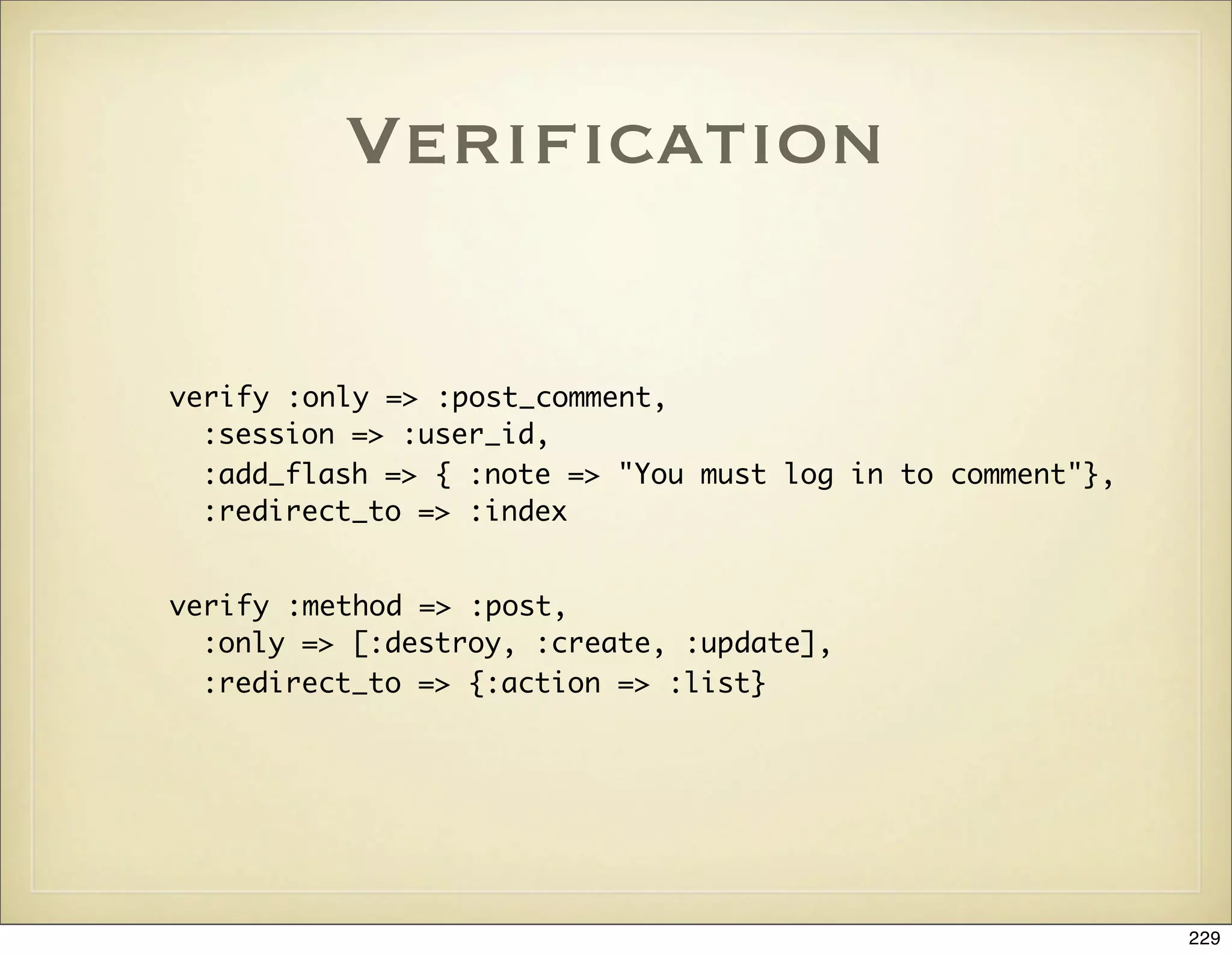 Veriﬁcation

verify :only => :post_comment,
  :session => :user_id,
  :add_flash => { :note => "You must log in to comment"},
  :redirect_to => :index


verify :method => :post,
  :only => [:destroy, :create, :update],
  :redirect_to => {:action => :list}




                                                            229
 