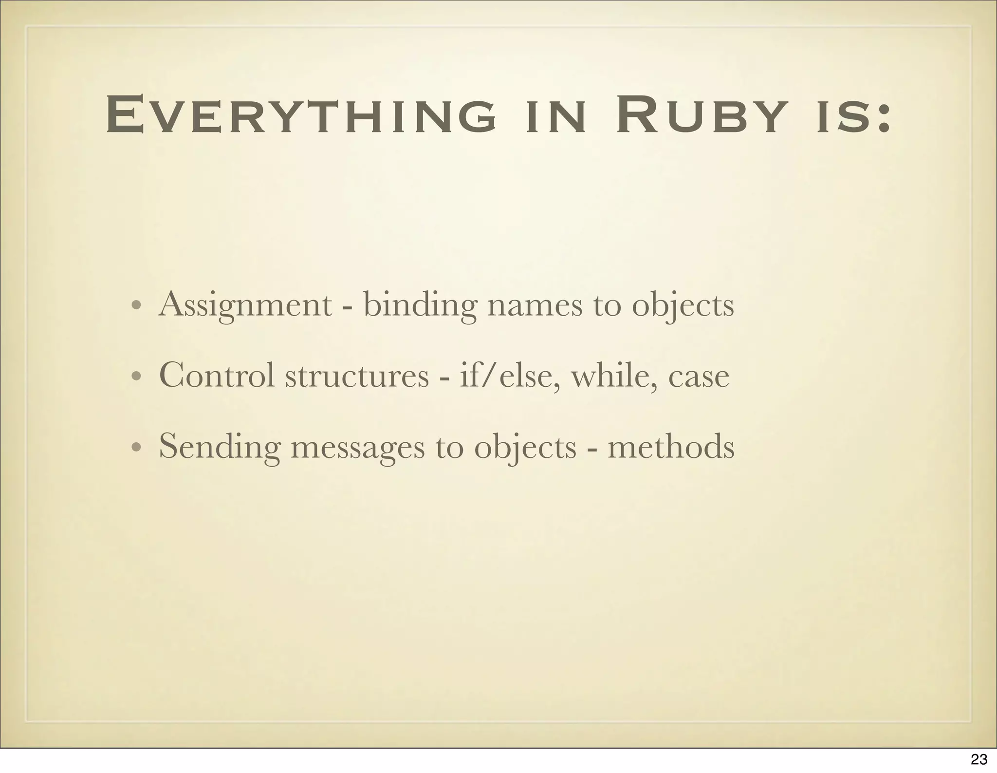 Everything in Ruby is:

• Assignment - binding names to objects
• Control structures - if/else, while, case
• Sending messages to objects - methods




                                              23
 