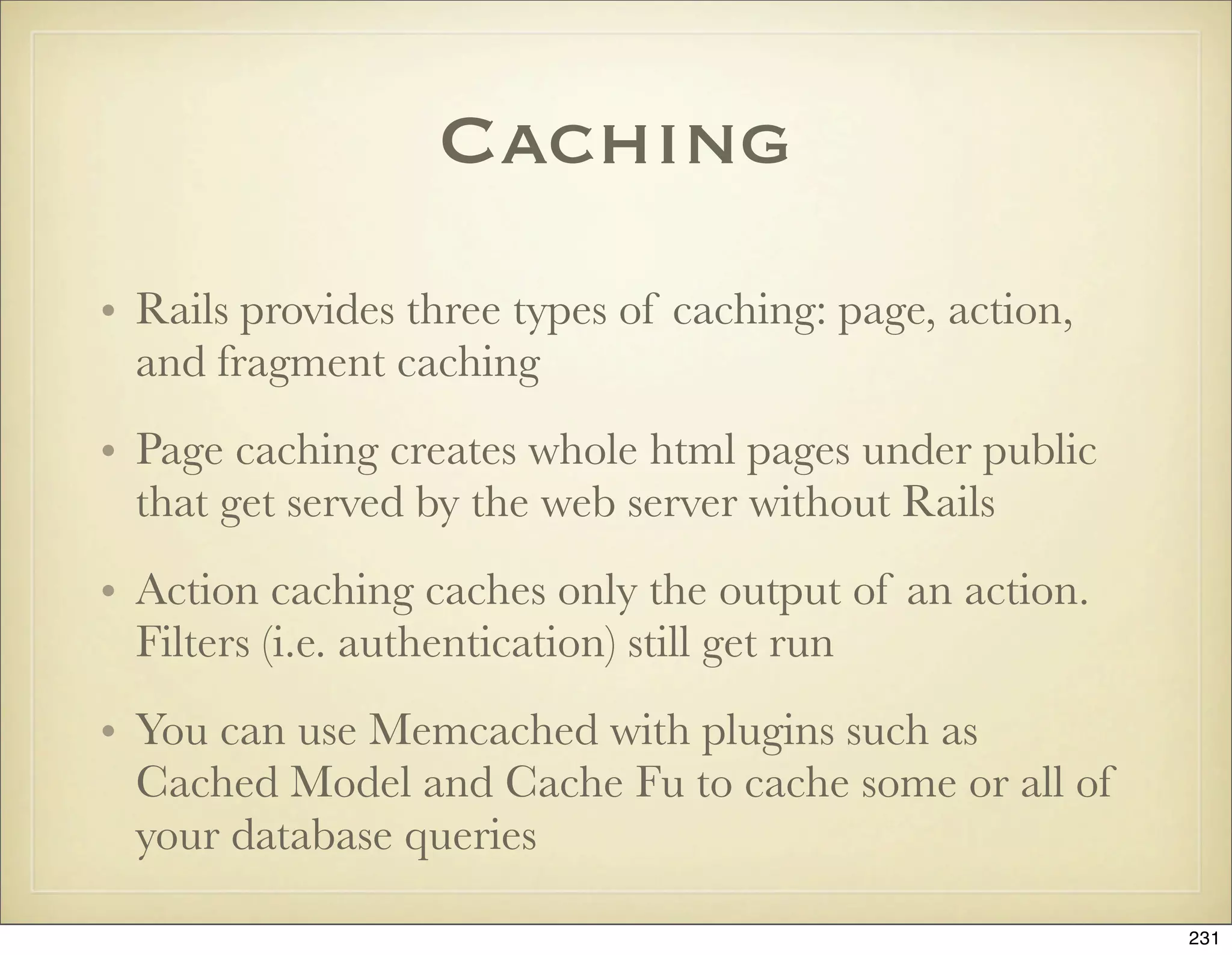 Caching
• Rails provides three types of caching: page, action,
  and fragment caching
• Page caching creates whole html pages under public
  that get served by the web server without Rails
• Action caching caches only the output of an action.
  Filters (i.e. authentication) still get run
• You can use Memcached with plugins such as
  Cached Model and Cache Fu to cache some or all of
  your database queries

                                                         231
 