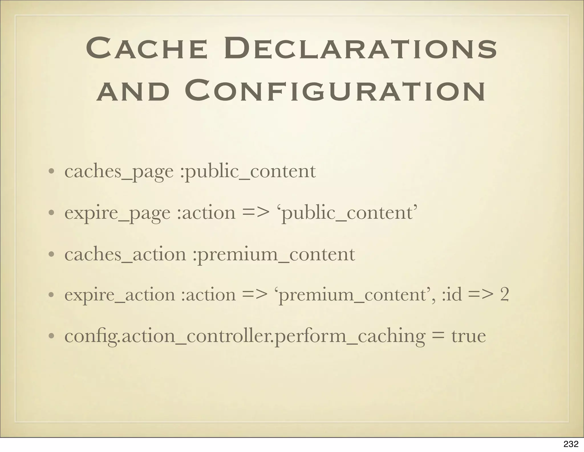 Cache Declarations
    and Conﬁguration
• caches_page :public_content
• expire_page :action => ‘public_content’
• caches_action :premium_content
• expire_action :action => ‘premium_content’, :id => 2

• conﬁg.action_controller.perform_caching = true



                                                         232
 
