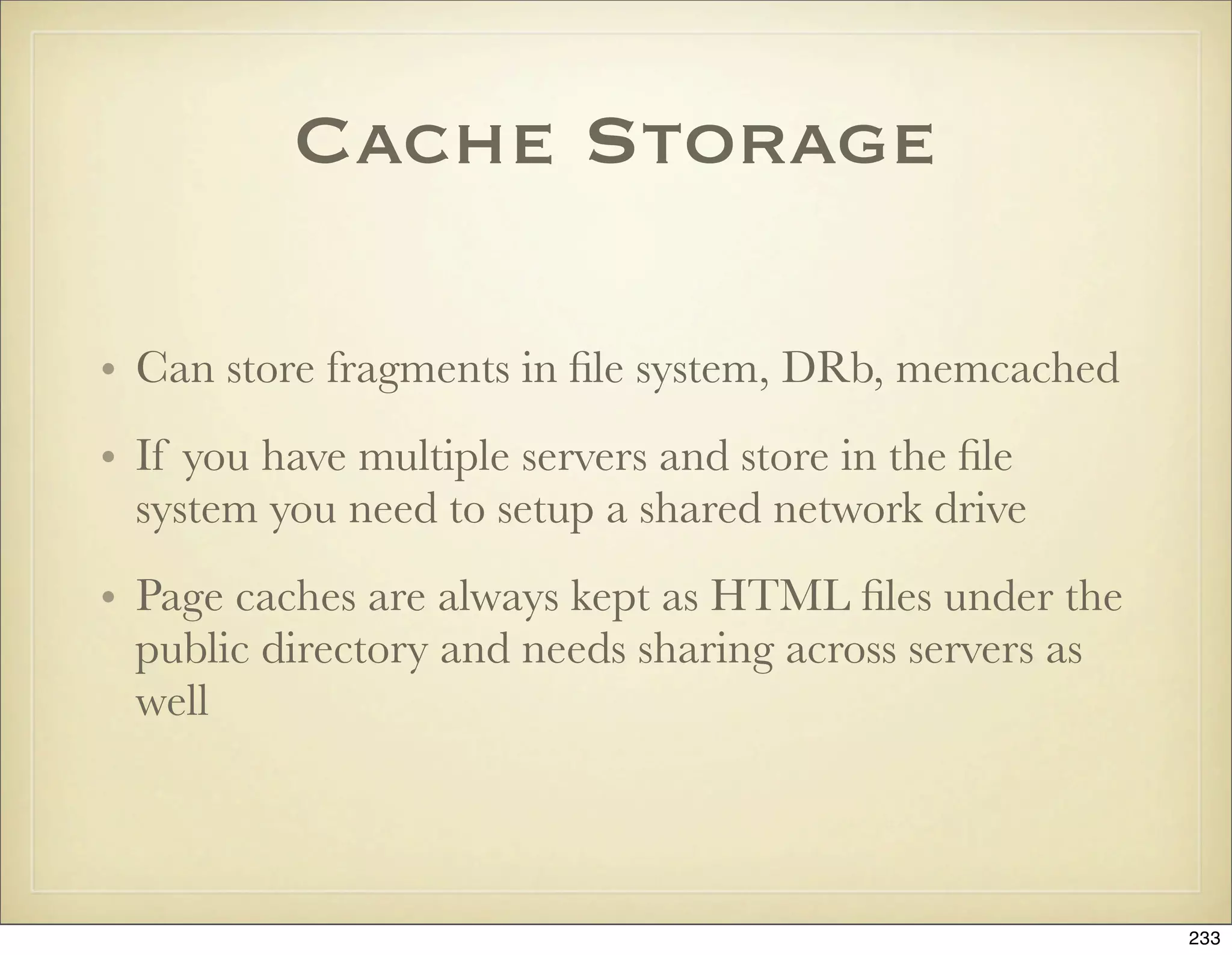 Cache Storage

• Can store fragments in ﬁle system, DRb, memcached
• If you have multiple servers and store in the ﬁle
  system you need to setup a shared network drive
• Page caches are always kept as HTML ﬁles under the
  public directory and needs sharing across servers as
  well



                                                         233
 