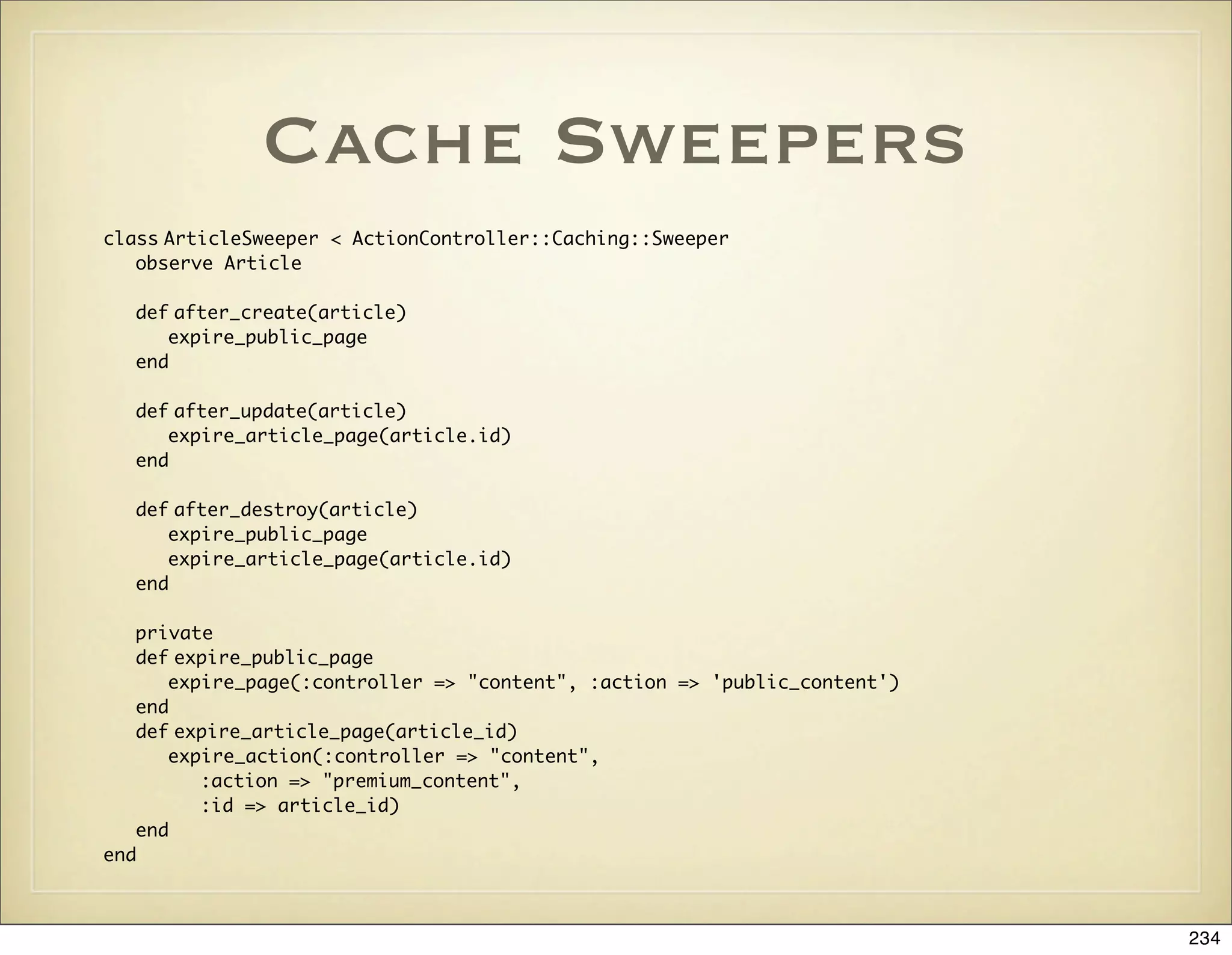 Cache Sweepers
class ArticleSweeper < ActionController::Caching::Sweeper
   observe Article

  def after_create(article)
     expire_public_page
  end

  def after_update(article)
     expire_article_page(article.id)
  end

  def after_destroy(article)
     expire_public_page
     expire_article_page(article.id)
  end

   private
   def expire_public_page
      expire_page(:controller => "content", :action => 'public_content')
   end
   def expire_article_page(article_id)
      expire_action(:controller => "content",
         :action => "premium_content",
         :id => article_id)
   end
end



                                                                           234
 