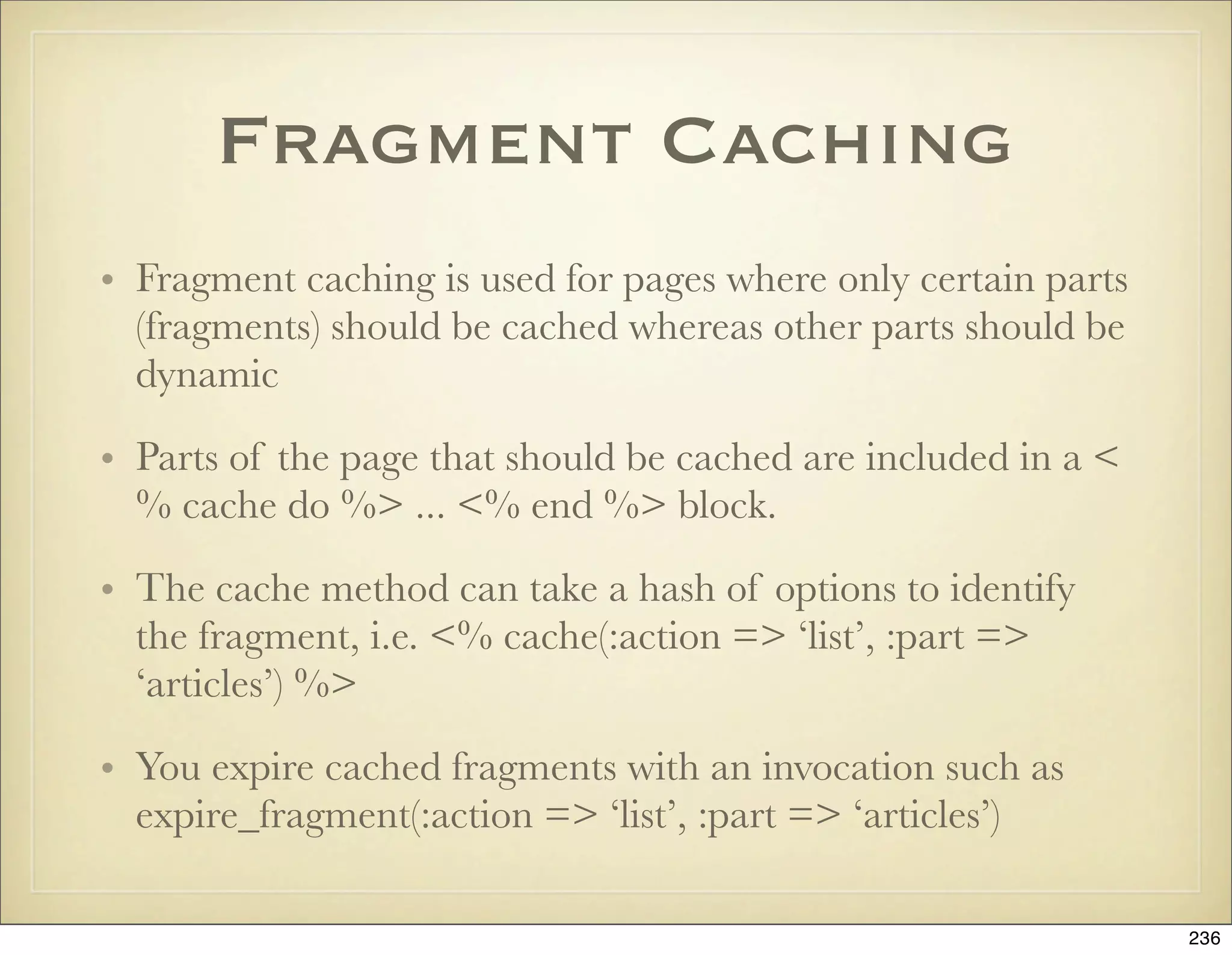 Fragment Caching
• Fragment caching is used for pages where only certain parts
  (fragments) should be cached whereas other parts should be
  dynamic

• Parts of the page that should be cached are included in a <
  % cache do %> ... <% end %> block.

• The cache method can take a hash of options to identify
  the fragment, i.e. <% cache(:action => ‘list’, :part =>
  ‘articles’) %>

• You expire cached fragments with an invocation such as
  expire_fragment(:action => ‘list’, :part => ‘articles’)

                                                                236
 