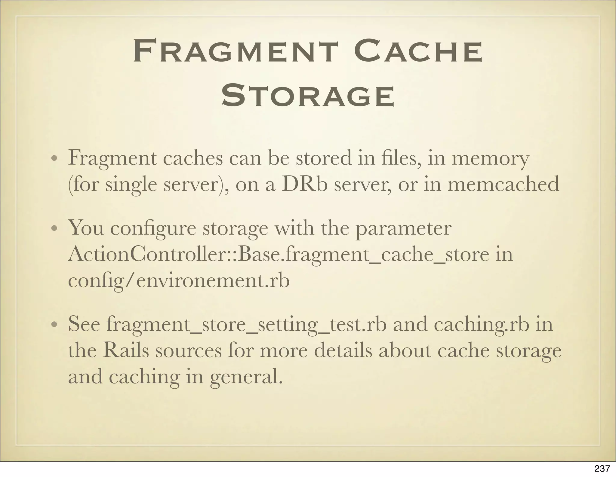 Fragment Cache
           Storage
• Fragment caches can be stored in ﬁles, in memory
  (for single server), on a DRb server, or in memcached
• You conﬁgure storage with the parameter
  ActionController::Base.fragment_cache_store in
  conﬁg/environement.rb
• See fragment_store_setting_test.rb and caching.rb in
  the Rails sources for more details about cache storage
  and caching in general.


                                                           237
 