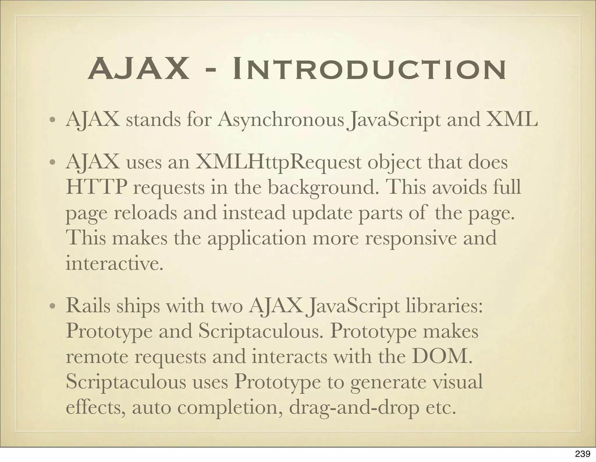 AJAX - Introduction
• AJAX stands for Asynchronous JavaScript and XML
• AJAX uses an XMLHttpRequest object that does
  HTTP requests in the background. This avoids full
  page reloads and instead update parts of the page.
  This makes the application more responsive and
  interactive.
• Rails ships with two AJAX JavaScript libraries:
  Prototype and Scriptaculous. Prototype makes
  remote requests and interacts with the DOM.
  Scriptaculous uses Prototype to generate visual
  effects, auto completion, drag-and-drop etc.
                                                       239
 