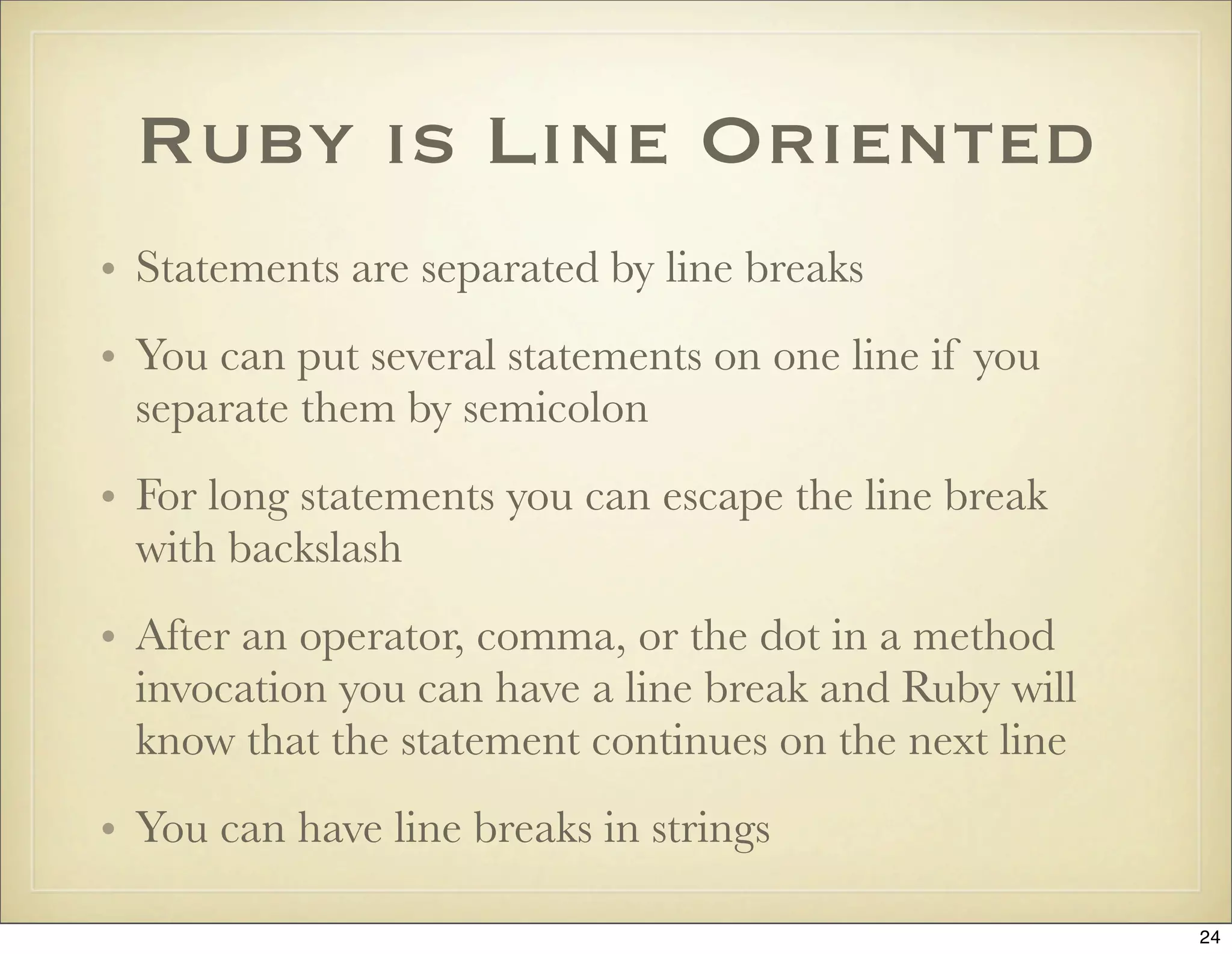 Ruby is Line Oriented
• Statements are separated by line breaks
• You can put several statements on one line if you
  separate them by semicolon
• For long statements you can escape the line break
  with backslash
• After an operator, comma, or the dot in a method
  invocation you can have a line break and Ruby will
  know that the statement continues on the next line
• You can have line breaks in strings

                                                       24
 