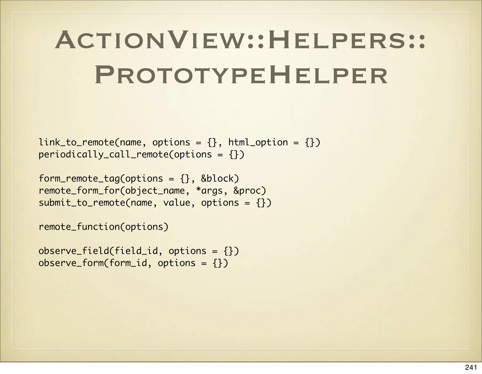 ActionView::Helpers::
    PrototypeHelper
link_to_remote(name, options = {}, html_option = {})
periodically_call_remote(options = {})

form_remote_tag(options = {}, &block)
remote_form_for(object_name, *args, &proc)
submit_to_remote(name, value, options = {})

remote_function(options)

observe_field(field_id, options = {})
observe_form(form_id, options = {})




                                                       241
 