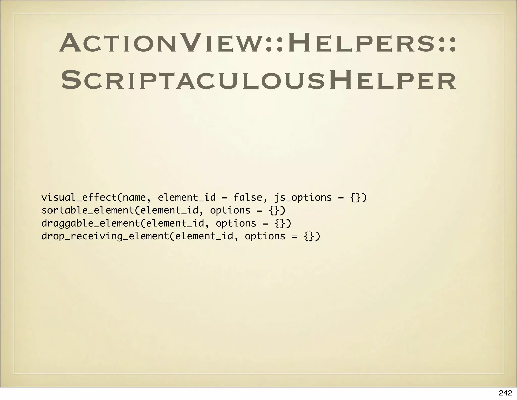 ActionView::Helpers::
  ScriptaculousHelper


visual_effect(name, element_id = false, js_options = {})
sortable_element(element_id, options = {})
draggable_element(element_id, options = {})
drop_receiving_element(element_id, options = {})




                                                           242
 