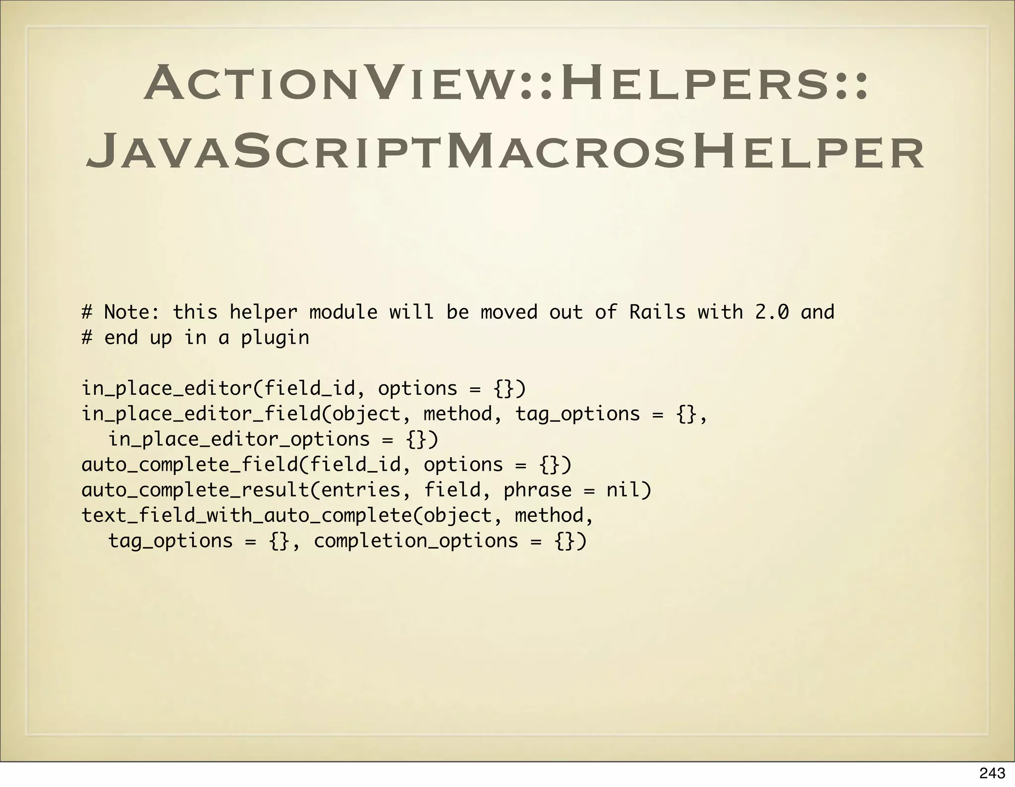 ActionView::Helpers::
JavaScriptMacrosHelper

# Note: this helper module will be moved out of Rails with 2.0 and
# end up in a plugin

in_place_editor(field_id, options = {})
in_place_editor_field(object, method, tag_options = {},
  in_place_editor_options = {})
auto_complete_field(field_id, options = {})
auto_complete_result(entries, field, phrase = nil)
text_field_with_auto_complete(object, method,
  tag_options = {}, completion_options = {})




                                                                     243
 