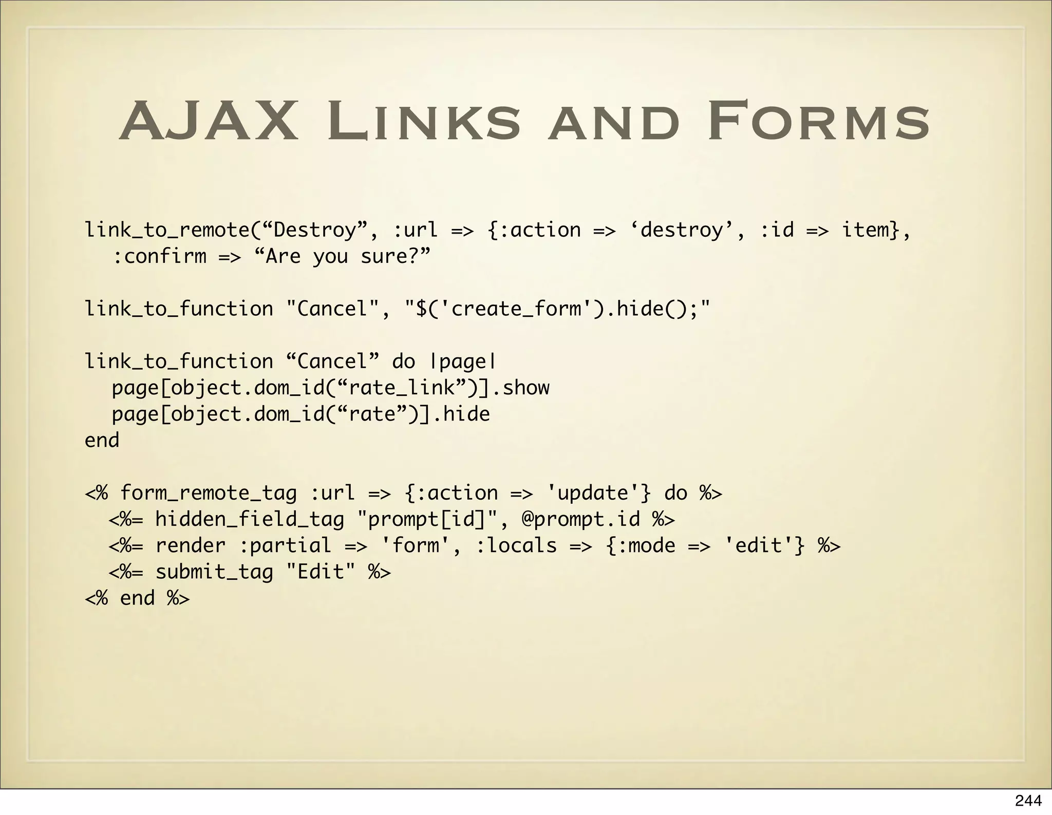 AJAX Links and Forms
link_to_remote(“Destroy”, :url => {:action => ‘destroy’, :id => item},
  :confirm => “Are you sure?”

link_to_function "Cancel", "$('create_form').hide();"

link_to_function “Cancel” do |page|
  page[object.dom_id(“rate_link”)].show
  page[object.dom_id(“rate”)].hide
end

<% form_remote_tag :url => {:action => 'update'} do %>
  <%= hidden_field_tag "prompt[id]", @prompt.id %>
  <%= render :partial => 'form', :locals => {:mode => 'edit'} %>
  <%= submit_tag "Edit" %>
<% end %>




                                                                         244
 
