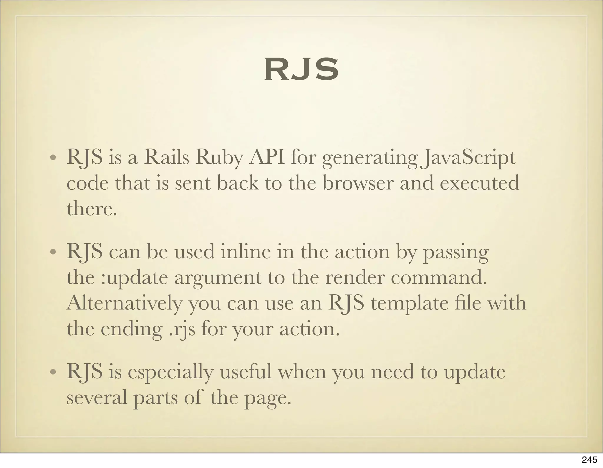 RJS

• RJS is a Rails Ruby API for generating JavaScript
  code that is sent back to the browser and executed
  there.
• RJS can be used inline in the action by passing
  the :update argument to the render command.
  Alternatively you can use an RJS template ﬁle with
  the ending .rjs for your action.
• RJS is especially useful when you need to update
  several parts of the page.

                                                       245
 