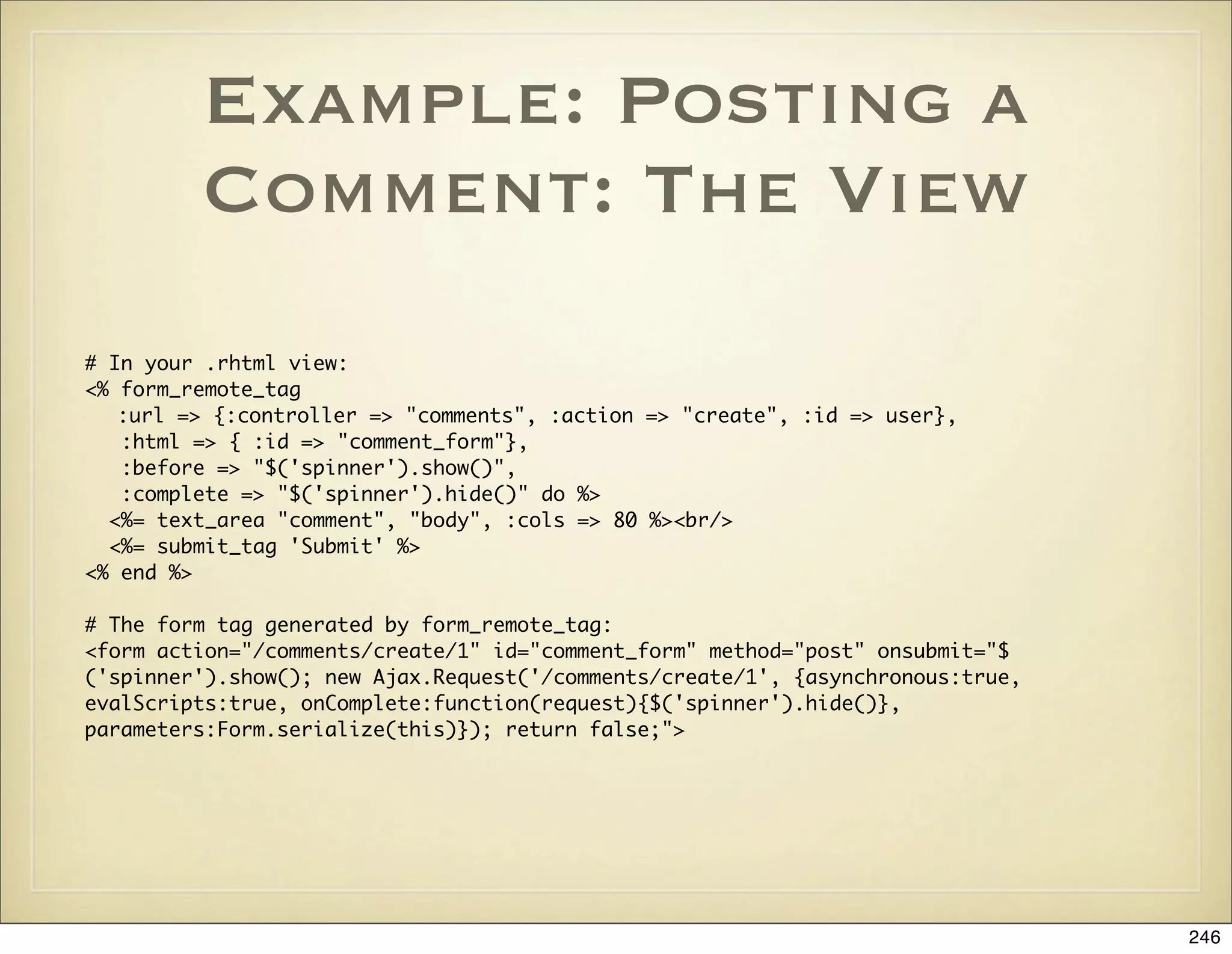 Example: Posting a
         Comment: The View
# In your .rhtml view:
<% form_remote_tag
   :url => {:controller => "comments", :action => "create", :id => user},
   :html => { :id => "comment_form"},
   :before => "$('spinner').show()",
   :complete => "$('spinner').hide()" do %>
  <%= text_area "comment", "body", :cols => 80 %><br/>
  <%= submit_tag 'Submit' %>
<% end %>

# The form tag generated by form_remote_tag:
<form action="/comments/create/1" id="comment_form" method="post" onsubmit="$
('spinner').show(); new Ajax.Request('/comments/create/1', {asynchronous:true,
evalScripts:true, onComplete:function(request){$('spinner').hide()},
parameters:Form.serialize(this)}); return false;">




                                                                                 246
 