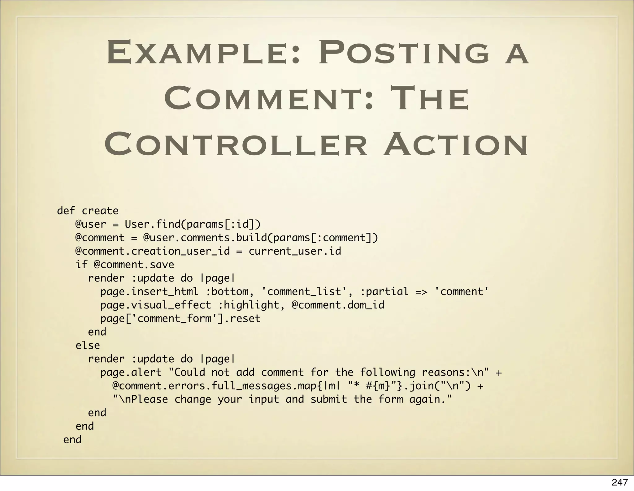 Example: Posting a
         Comment: The
       Controller Action
def create
   @user = User.find(params[:id])
   @comment = @user.comments.build(params[:comment])
   @comment.creation_user_id = current_user.id
   if @comment.save
     render :update do |page|
        page.insert_html :bottom, 'comment_list', :partial => 'comment'
        page.visual_effect :highlight, @comment.dom_id
        page['comment_form'].reset
     end
   else
     render :update do |page|
        page.alert "Could not add comment for the following reasons:n" +
          @comment.errors.full_messages.map{|m| "* #{m}"}.join("n") +
          "nPlease change your input and submit the form again."
     end
   end
 end



                                                                            247
 