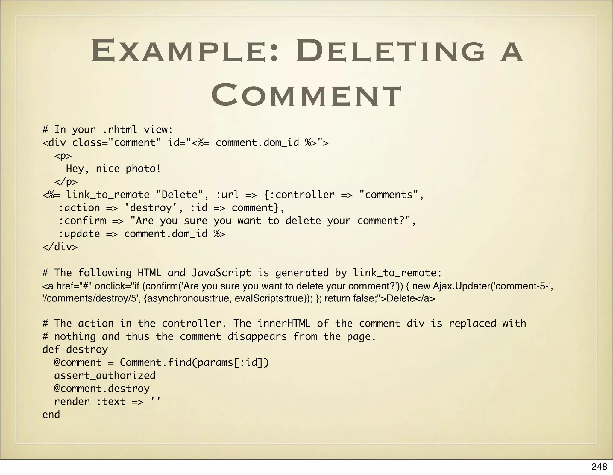 Example: Deleting a
               Comment
# In your .rhtml view:
<div class="comment" id="<%=          comment.dom_id %>">
  <p>
    Hey, nice photo!
  </p>
<%= link_to_remote "Delete",          :url => {:controller => "comments",
   :action => 'destroy', :id          => comment},
   :confirm => "Are you sure          you want to delete your comment?",
   :update => comment.dom_id          %>
</div>

# The following HTML and JavaScript is generated by link_to_remote:
<a href="#" onclick="if (conﬁrm('Are you sure you want to delete your comment?')) { new Ajax.Updater('comment-5-',
'/comments/destroy/5', {asynchronous:true, evalScripts:true}); }; return false;">Delete</a>

# The action in the controller. The innerHTML of the comment div is replaced with
# nothing and thus the comment disappears from the page.
def destroy
  @comment = Comment.find(params[:id])
  assert_authorized
  @comment.destroy
  render :text => ''
end




                                                                                                                     248
 