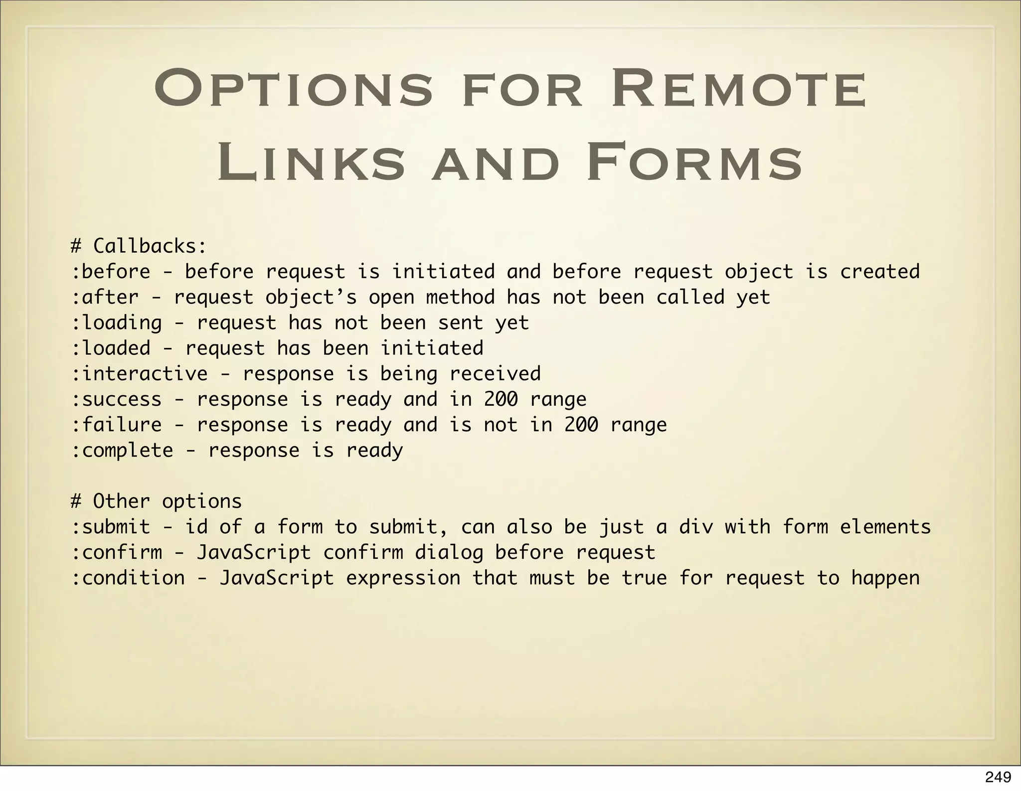 Options for Remote
       Links and Forms
# Callbacks:
:before - before request is initiated and before request object is created
:after - request object’s open method has not been called yet
:loading - request has not been sent yet
:loaded - request has been initiated
:interactive - response is being received
:success - response is ready and in 200 range
:failure - response is ready and is not in 200 range
:complete - response is ready

# Other options
:submit - id of a form to submit, can also be just a div with form elements
:confirm - JavaScript confirm dialog before request
:condition - JavaScript expression that must be true for request to happen




                                                                              249
 
