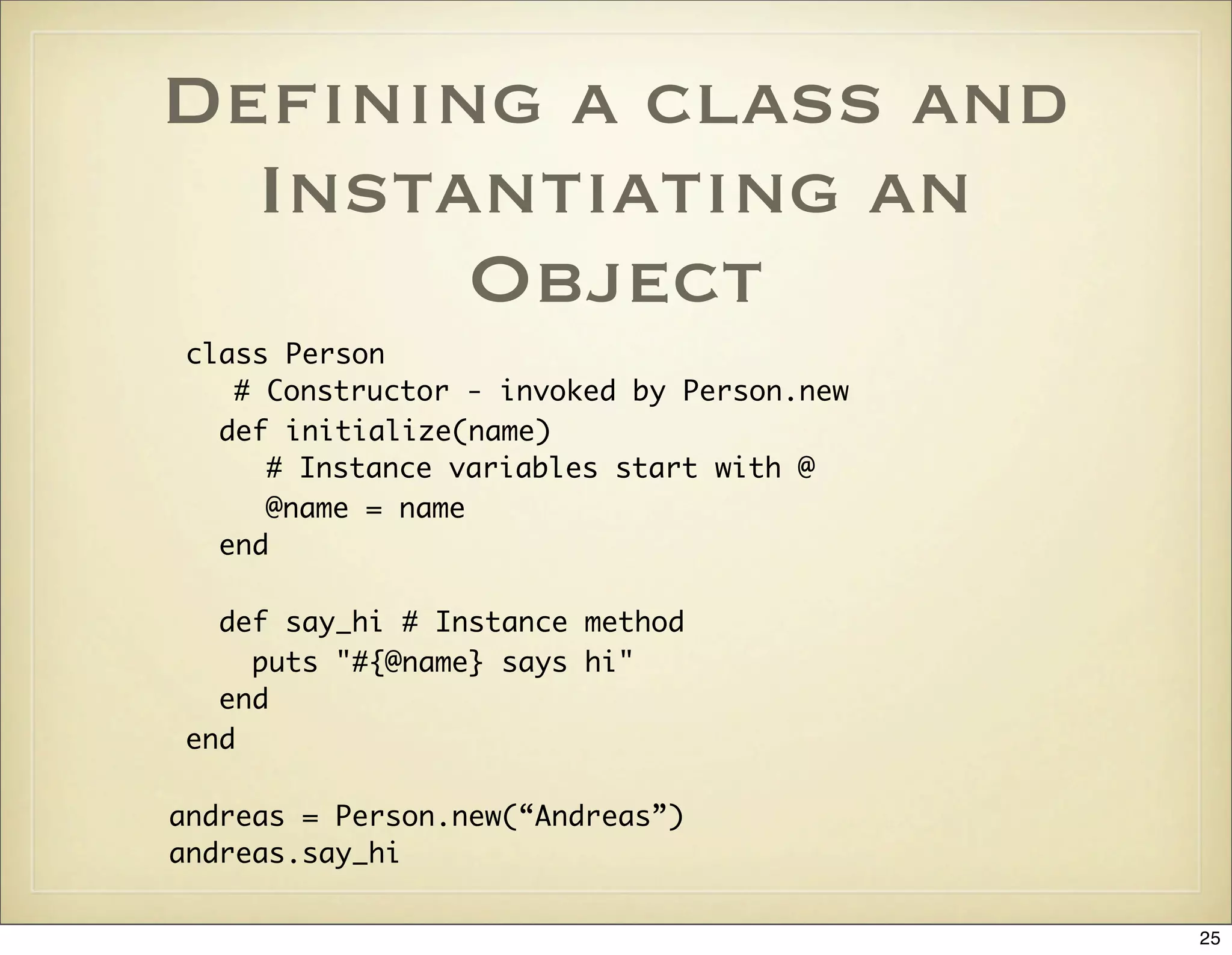 Deﬁning a class and
  Instantiating an
       Object
class Person
   # Constructor - invoked by Person.new
  def initialize(name)
     # Instance variables start with @
     @name = name
  end

  def say_hi # Instance method
    puts "#{@name} says hi"
  end
end

andreas = Person.new(“Andreas”)
andreas.say_hi

                                           25
 