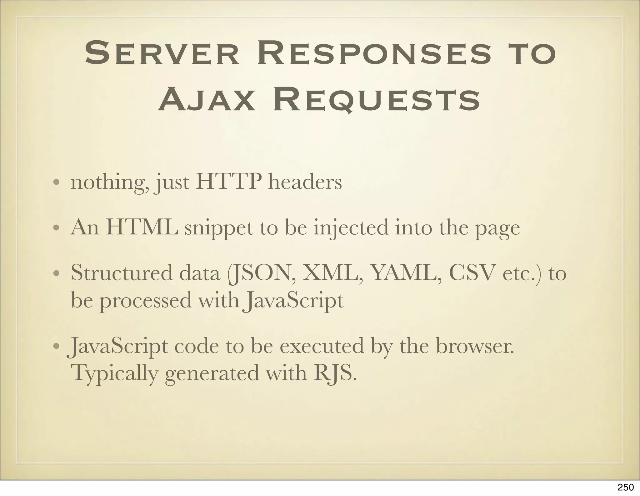 Server Responses to
      Ajax Requests
• nothing, just HTTP headers
• An HTML snippet to be injected into the page
• Structured data (JSON, XML, YAML, CSV etc.) to
  be processed with JavaScript
• JavaScript code to be executed by the browser.
  Typically generated with RJS.



                                                   250
 