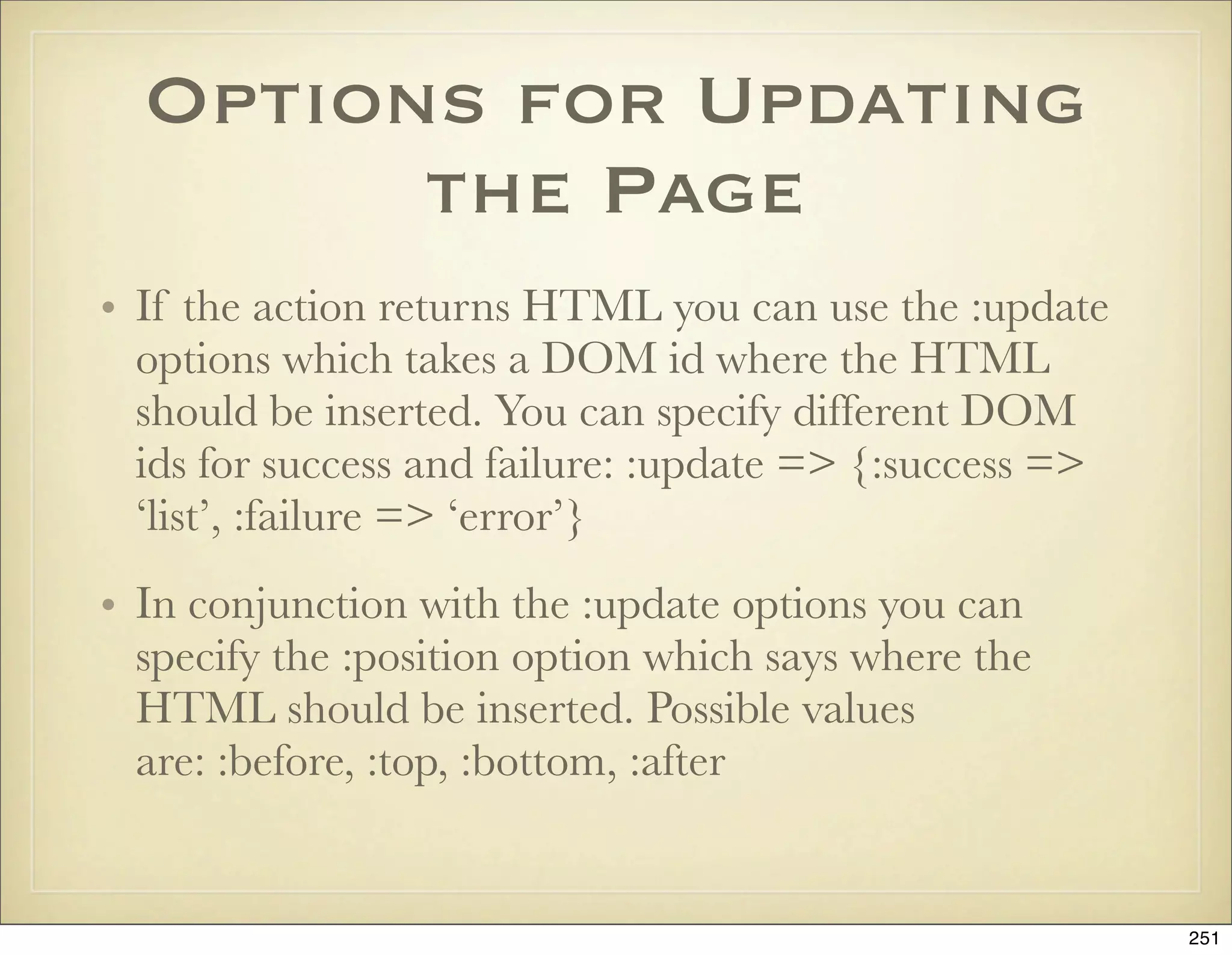 Options for Updating
        the Page
• If the action returns HTML you can use the :update
  options which takes a DOM id where the HTML
  should be inserted. You can specify different DOM
  ids for success and failure: :update => {:success =>
  ‘list’, :failure => ‘error’}
• In conjunction with the :update options you can
  specify the :position option which says where the
  HTML should be inserted. Possible values
  are: :before, :top, :bottom, :after


                                                         251
 