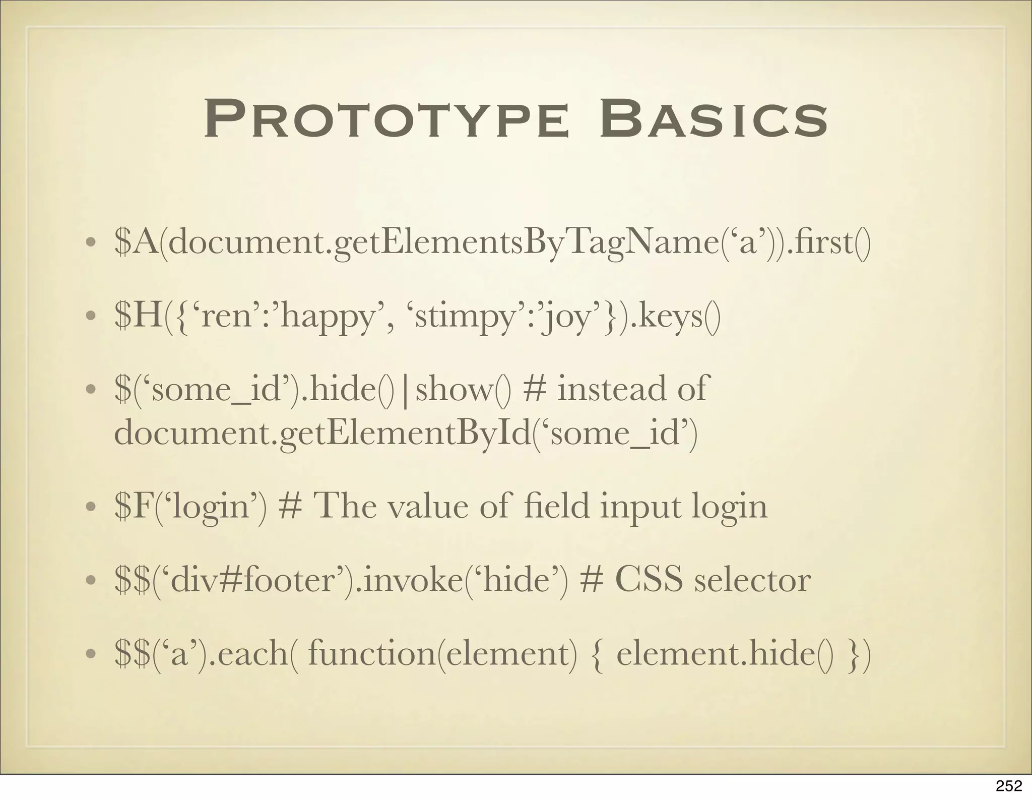 Prototype Basics
• $A(document.getElementsByTagName(‘a’)).ﬁrst()
• $H({‘ren’:’happy’, ‘stimpy’:’joy’}).keys()
• $(‘some_id’).hide()|show() # instead of
  document.getElementById(‘some_id’)
• $F(‘login’) # The value of ﬁeld input login
• $$(‘div#footer’).invoke(‘hide’) # CSS selector
• $$(‘a’).each( function(element) { element.hide() })


                                                        252
 