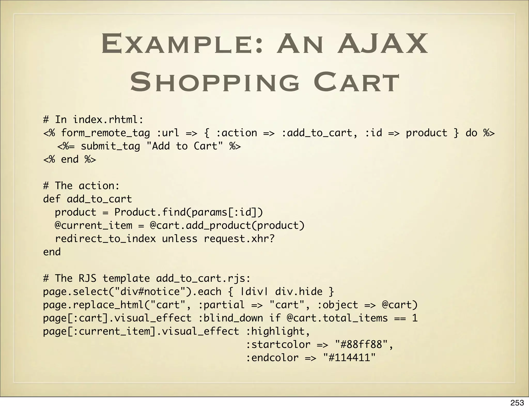 Example: An AJAX
          Shopping Cart
# In index.rhtml:
<% form_remote_tag :url => { :action => :add_to_cart, :id => product } do %>
  <%= submit_tag "Add to Cart" %>
<% end %>

# The action:
def add_to_cart
  product = Product.find(params[:id])
  @current_item = @cart.add_product(product)
  redirect_to_index unless request.xhr?
end

# The RJS template add_to_cart.rjs:
page.select("div#notice").each { |div| div.hide }
page.replace_html("cart", :partial => "cart", :object => @cart)
page[:cart].visual_effect :blind_down if @cart.total_items == 1
page[:current_item].visual_effect :highlight,
                                  :startcolor => "#88ff88",
                                  :endcolor => "#114411"



                                                                               253
 