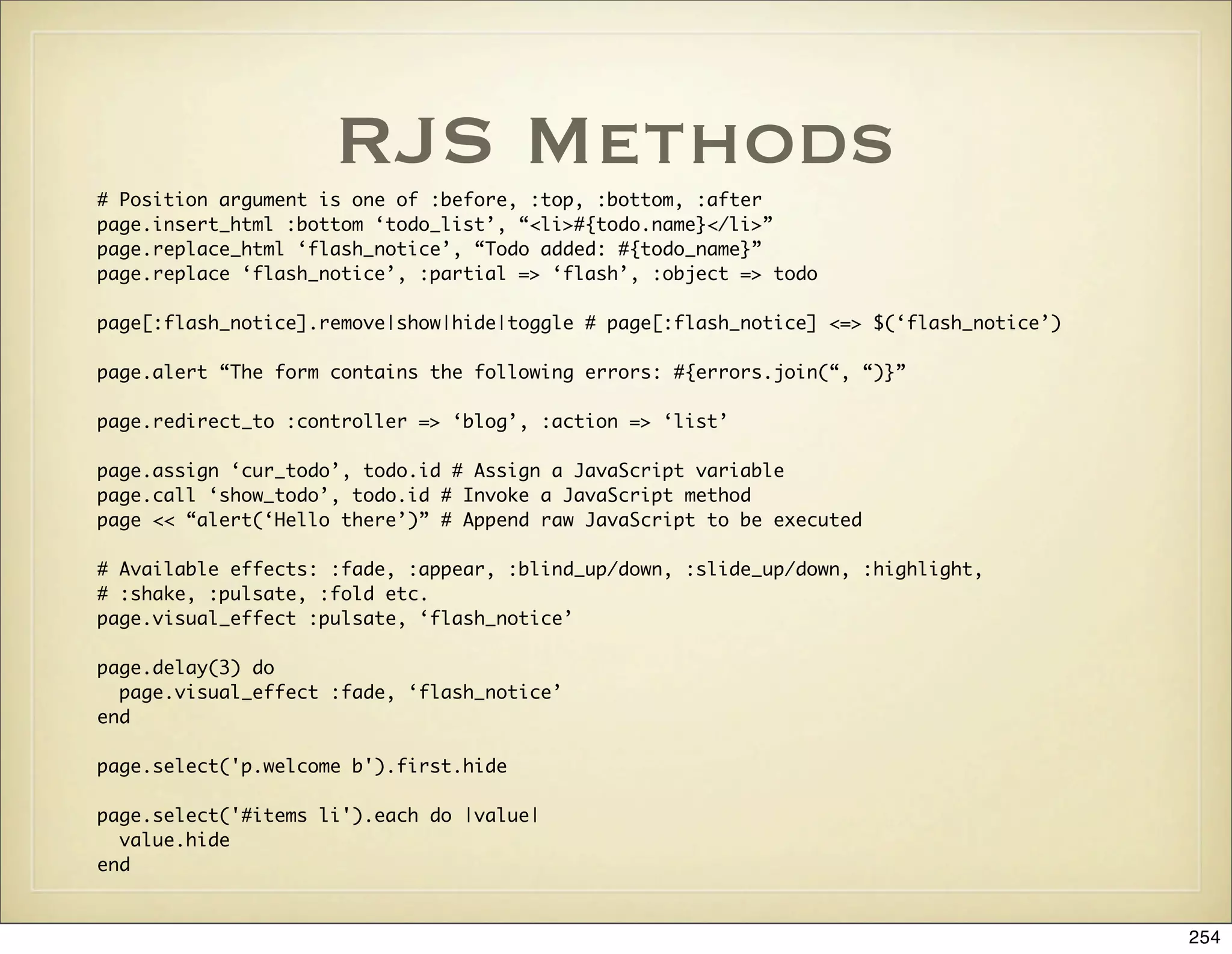 RJS Methods
# Position argument is one of :before, :top, :bottom, :after
page.insert_html :bottom ‘todo_list’, “<li>#{todo.name}</li>”
page.replace_html ‘flash_notice’, “Todo added: #{todo_name}”
page.replace ‘flash_notice’, :partial => ‘flash’, :object => todo

page[:flash_notice].remove|show|hide|toggle # page[:flash_notice] <=> $(‘flash_notice’)

page.alert “The form contains the following errors: #{errors.join(“, “)}”

page.redirect_to :controller => ‘blog’, :action => ‘list’

page.assign ‘cur_todo’, todo.id # Assign a JavaScript variable
page.call ‘show_todo’, todo.id # Invoke a JavaScript method
page << “alert(‘Hello there’)” # Append raw JavaScript to be executed

# Available effects: :fade, :appear, :blind_up/down, :slide_up/down, :highlight,
# :shake, :pulsate, :fold etc.
page.visual_effect :pulsate, ‘flash_notice’

page.delay(3) do
  page.visual_effect :fade, ‘flash_notice’
end

page.select('p.welcome b').first.hide

page.select('#items li').each do |value|
  value.hide
end


                                                                                          254
 