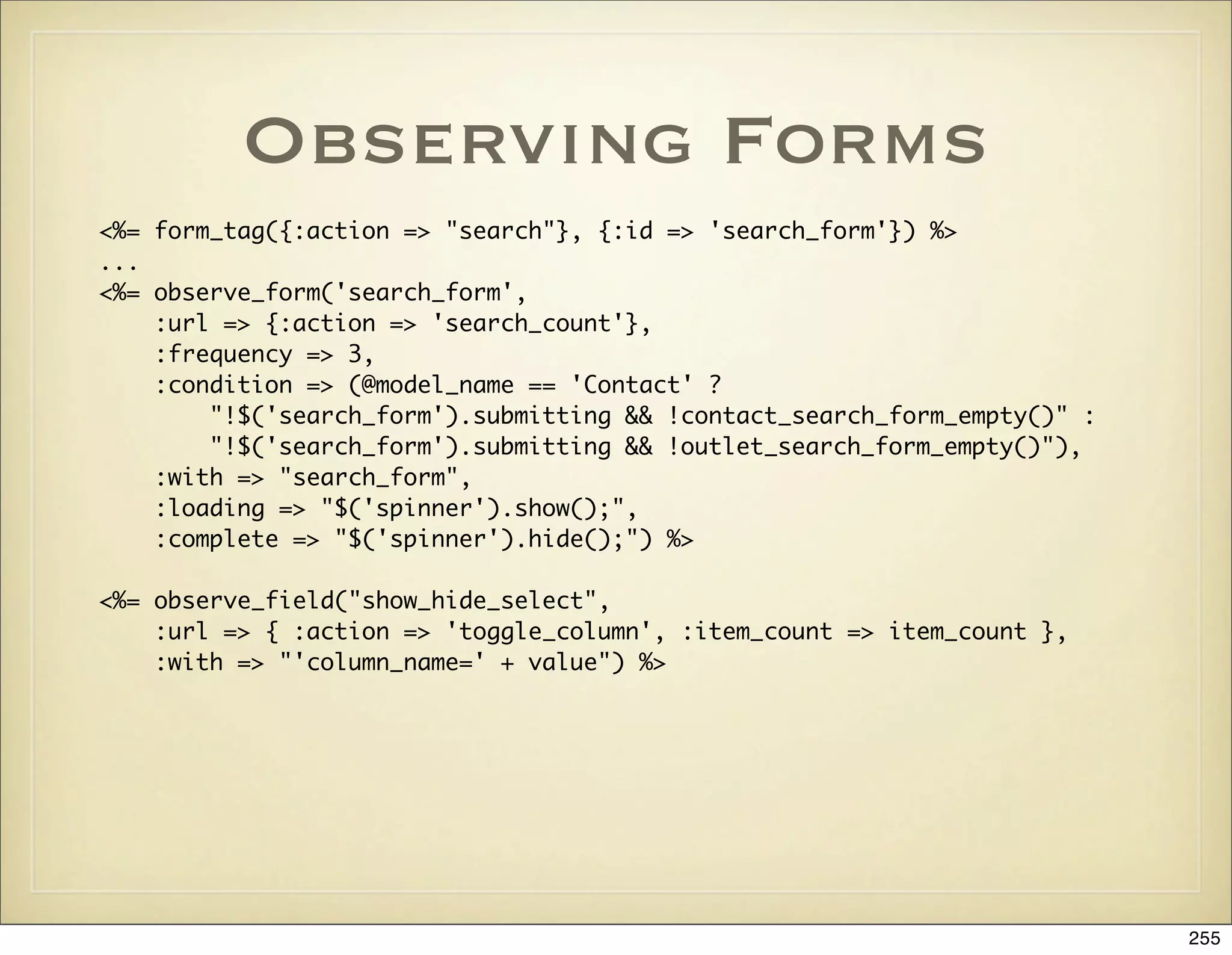 Observing Forms
<%=   form_tag({:action => "search"}, {:id => 'search_form'}) %>
...
<%=   observe_form('search_form',
	     :url => {:action => 'search_count'},
	     :frequency => 3,
	     :condition => (@model_name == 'Contact' ?
	     	   "!$('search_form').submitting && !contact_search_form_empty()" :
	     	   "!$('search_form').submitting && !outlet_search_form_empty()"),
	     :with => "search_form",
	     :loading => "$('spinner').show();",
	     :complete => "$('spinner').hide();") %>

<%= observe_field("show_hide_select",
	   :url => { :action => 'toggle_column', :item_count => item_count },
	   :with => "'column_name=' + value") %>




                                                                             255
 