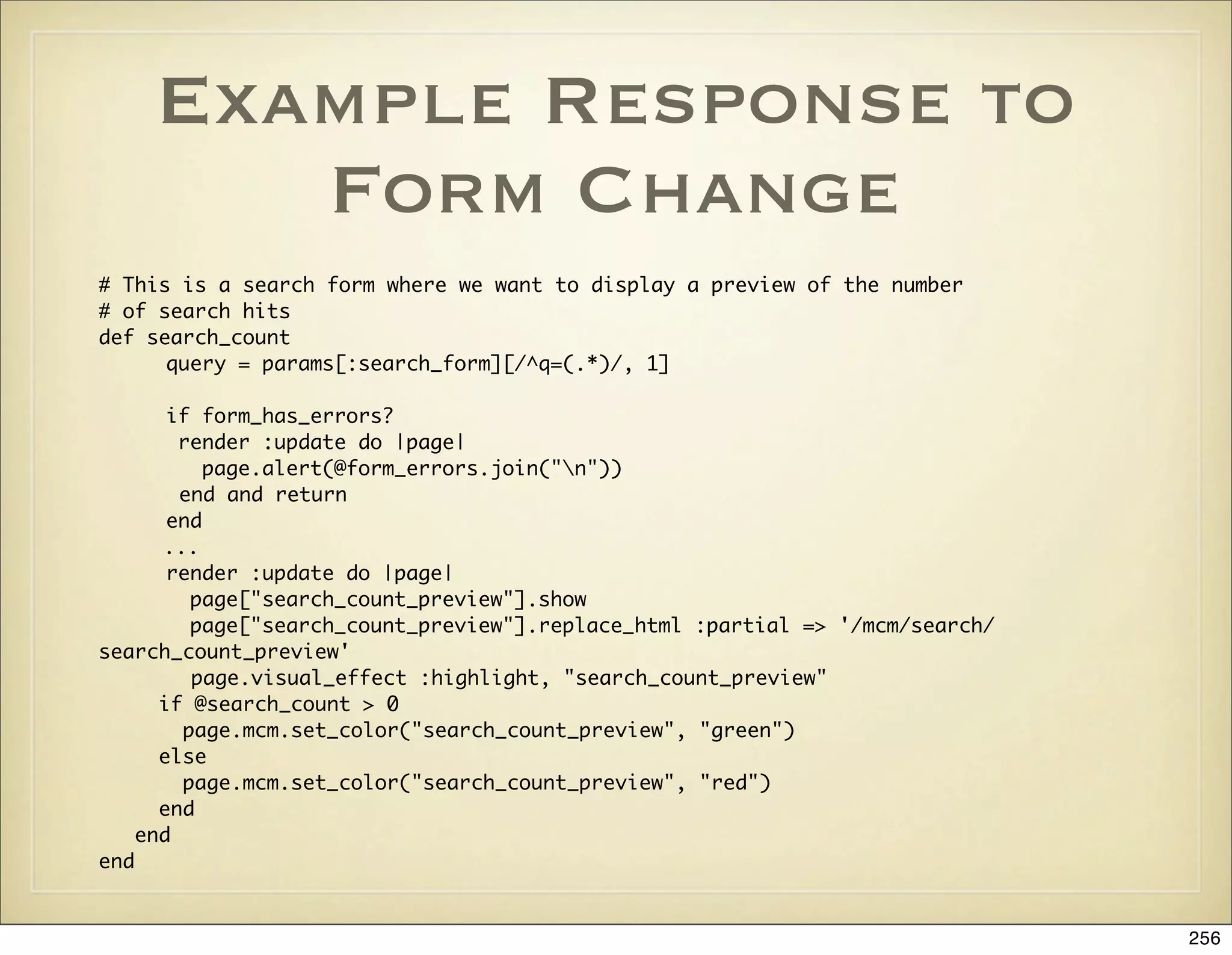 Example Response to
       Form Change
# This is a search form where we want to display a preview of the number
# of search hits
def search_count
	      query = params[:search_form][/^q=(.*)/, 1]
	
	      if form_has_errors?
	       render :update do |page|
	          page.alert(@form_errors.join("n"))
        end and return
	      end
      ...
	      render :update do |page|
	        page["search_count_preview"].show
	        page["search_count_preview"].replace_html :partial => '/mcm/search/
search_count_preview'
         page.visual_effect :highlight, "search_count_preview"
      if @search_count > 0
        page.mcm.set_color("search_count_preview", "green")
      else
        page.mcm.set_color("search_count_preview", "red")
      end
    end
end


                                                                               256
 