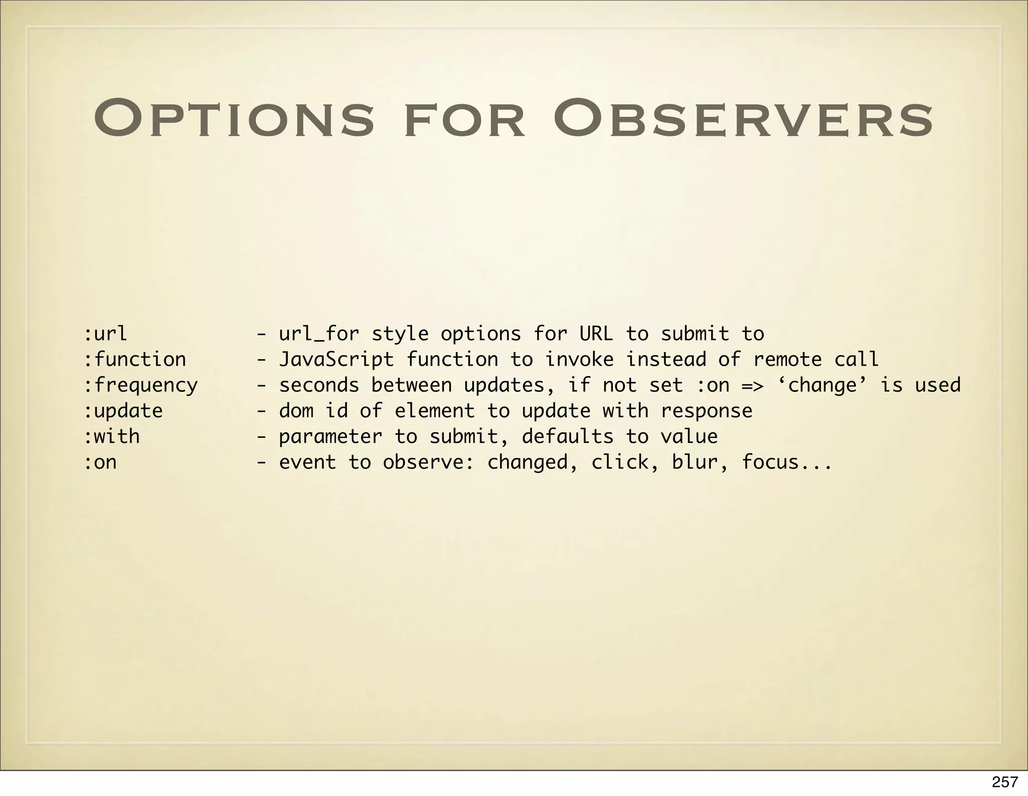 Options for Observers

:url         -   url_for style options for URL to submit to
:function    -   JavaScript function to invoke instead of remote call
:frequency   -   seconds between updates, if not set :on => ‘change’ is used
:update      -   dom id of element to update with response
:with        -   parameter to submit, defaults to value
:on          -   event to observe: changed, click, blur, focus...




                                                                               257
 