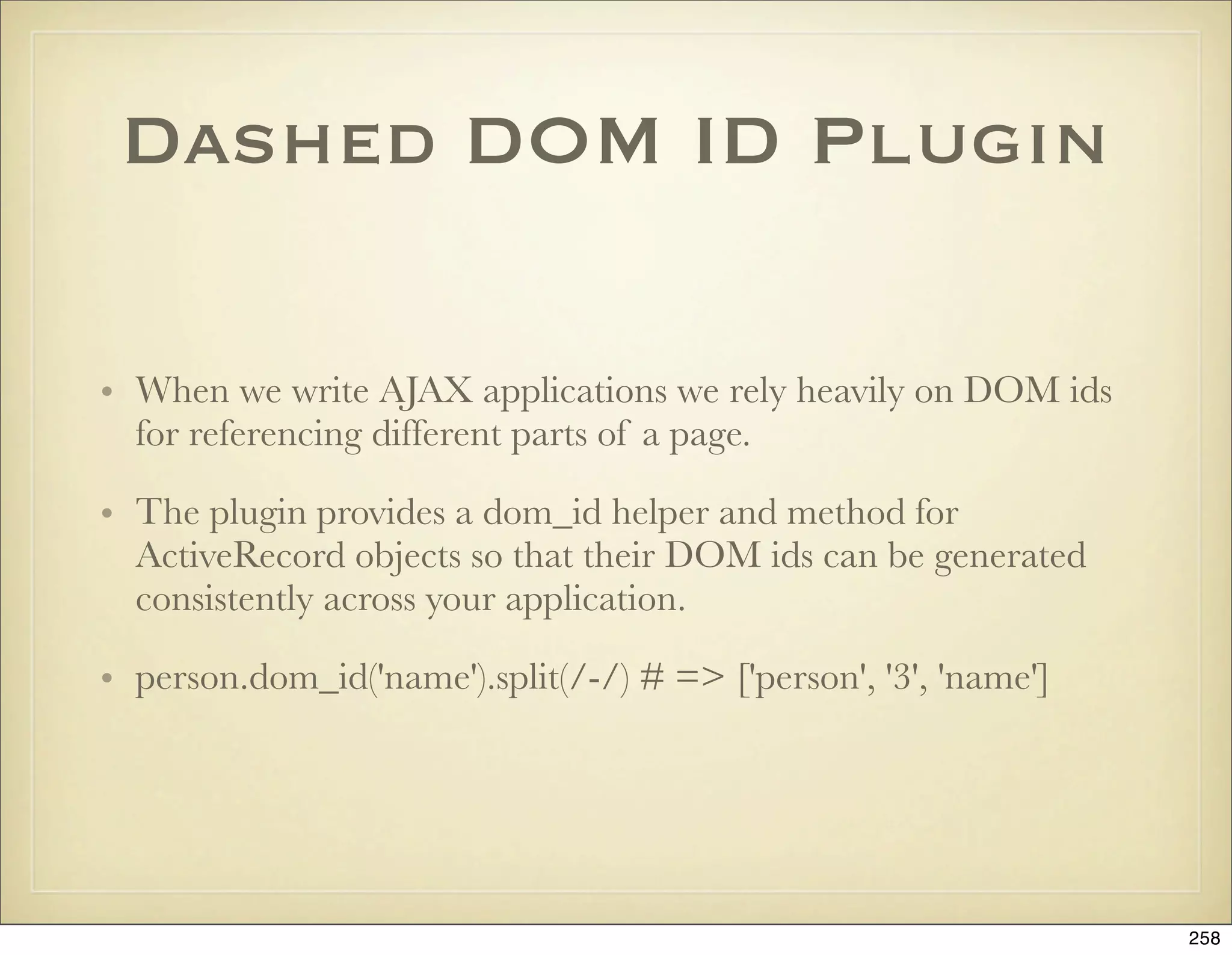 Dashed DOM ID Plugin

• When we write AJAX applications we rely heavily on DOM ids
  for referencing different parts of a page.

• The plugin provides a dom_id helper and method for
  ActiveRecord objects so that their DOM ids can be generated
  consistently across your application.

• person.dom_id('name').split(/-/) # => ['person', '3', 'name']




                                                                  258
 