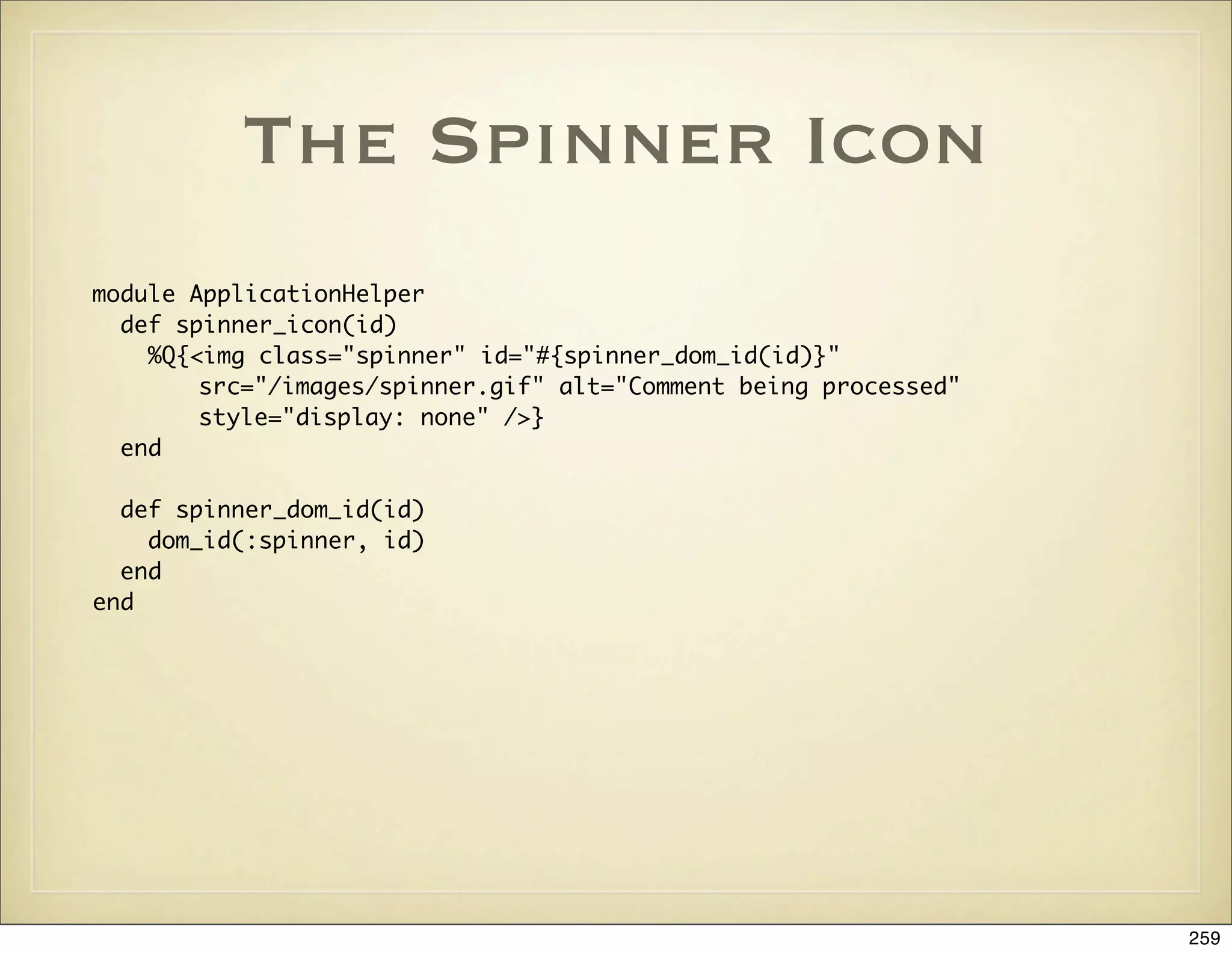 The Spinner Icon
module ApplicationHelper
  def spinner_icon(id)
    %Q{<img class="spinner" id="#{spinner_dom_id(id)}"
        src="/images/spinner.gif" alt="Comment being processed"
        style="display: none" />}
  end

  def spinner_dom_id(id)
    dom_id(:spinner, id)
  end
end




                                                                  259
 