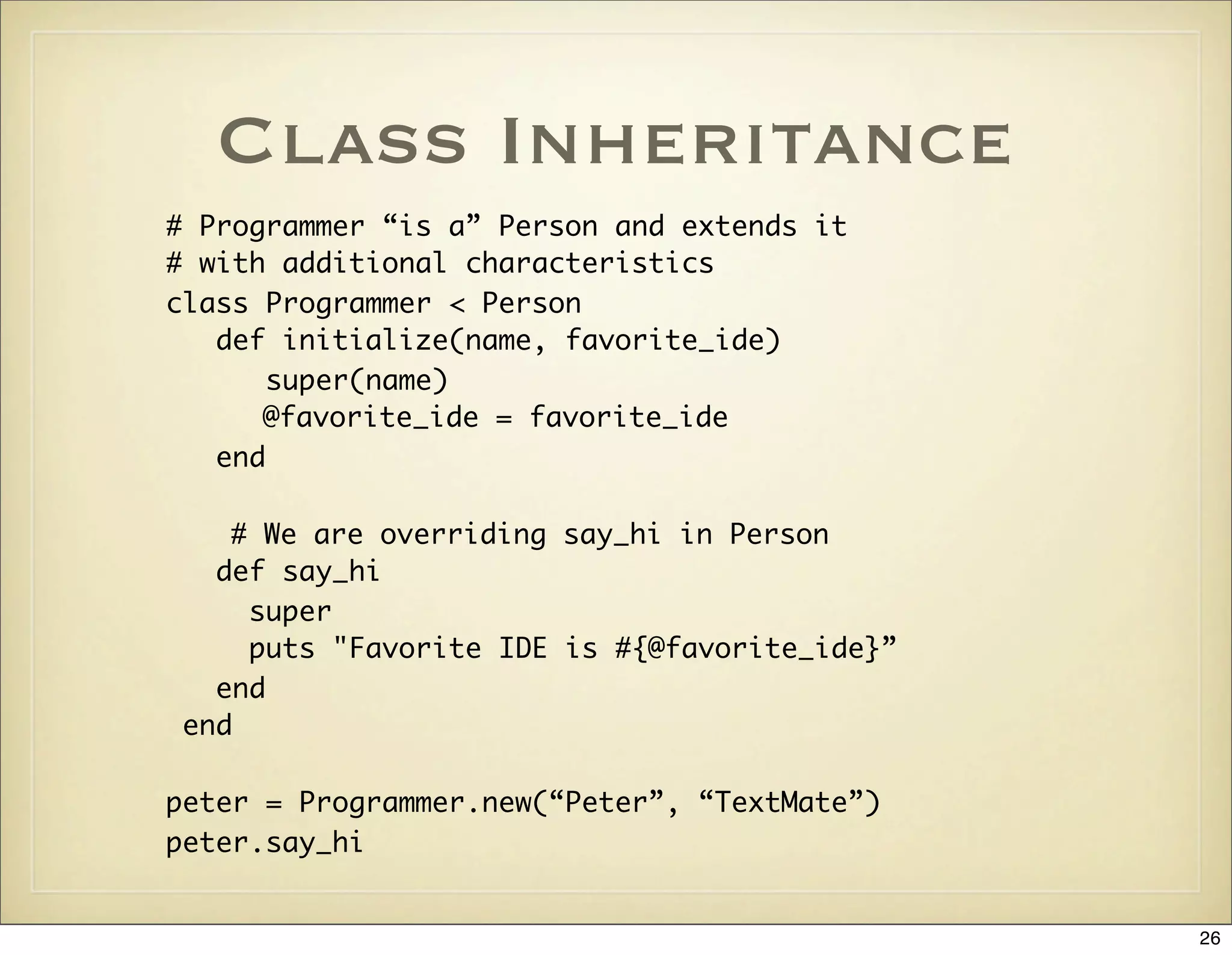 Class Inheritance
# Programmer “is a” Person and extends it
# with additional characteristics
class Programmer < Person
   def initialize(name, favorite_ide)
       super(name)
      @favorite_ide = favorite_ide
   end

   # We are overriding say_hi in Person
  def say_hi
    super
    puts "Favorite IDE is #{@favorite_ide}”
  end
end

peter = Programmer.new(“Peter”, “TextMate”)
peter.say_hi


                                              26
 