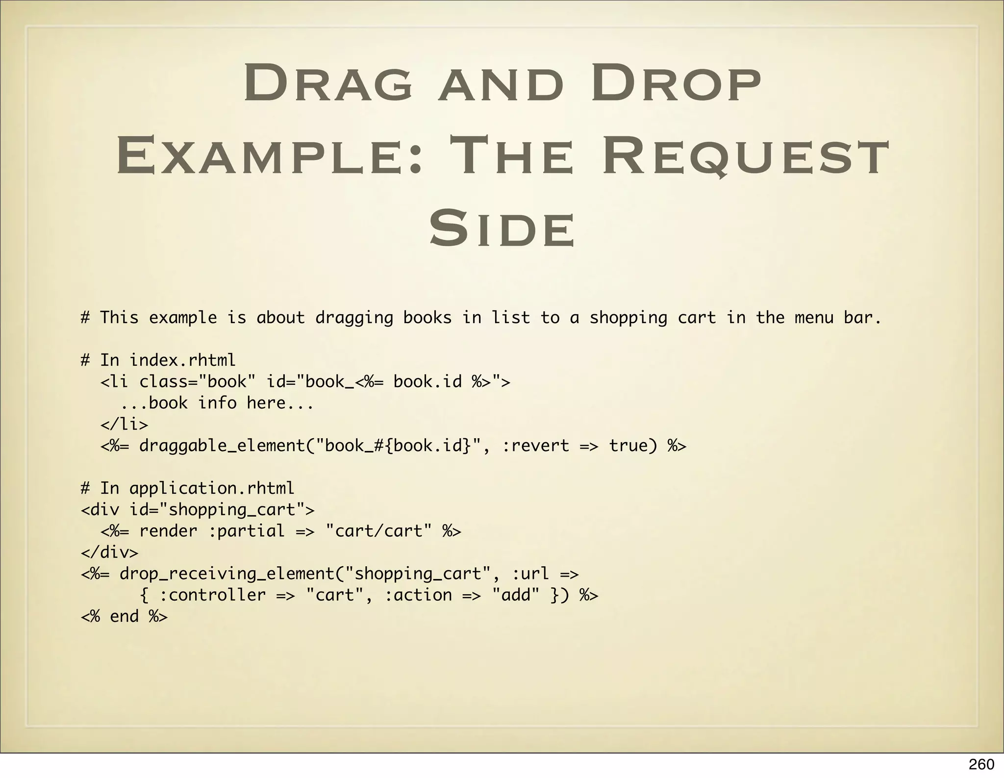 Drag and Drop
   Example: The Request
           Side
# This example is about dragging books in list to a shopping cart in the menu bar.

# In index.rhtml
  <li class="book" id="book_<%= book.id %>">
    ...book info here...
  </li>
  <%= draggable_element("book_#{book.id}", :revert => true) %>

# In application.rhtml
<div id="shopping_cart">
  <%= render :partial => "cart/cart" %>
</div>
<%= drop_receiving_element("shopping_cart", :url =>
       { :controller => "cart", :action => "add" }) %>
<% end %>




                                                                                     260
 