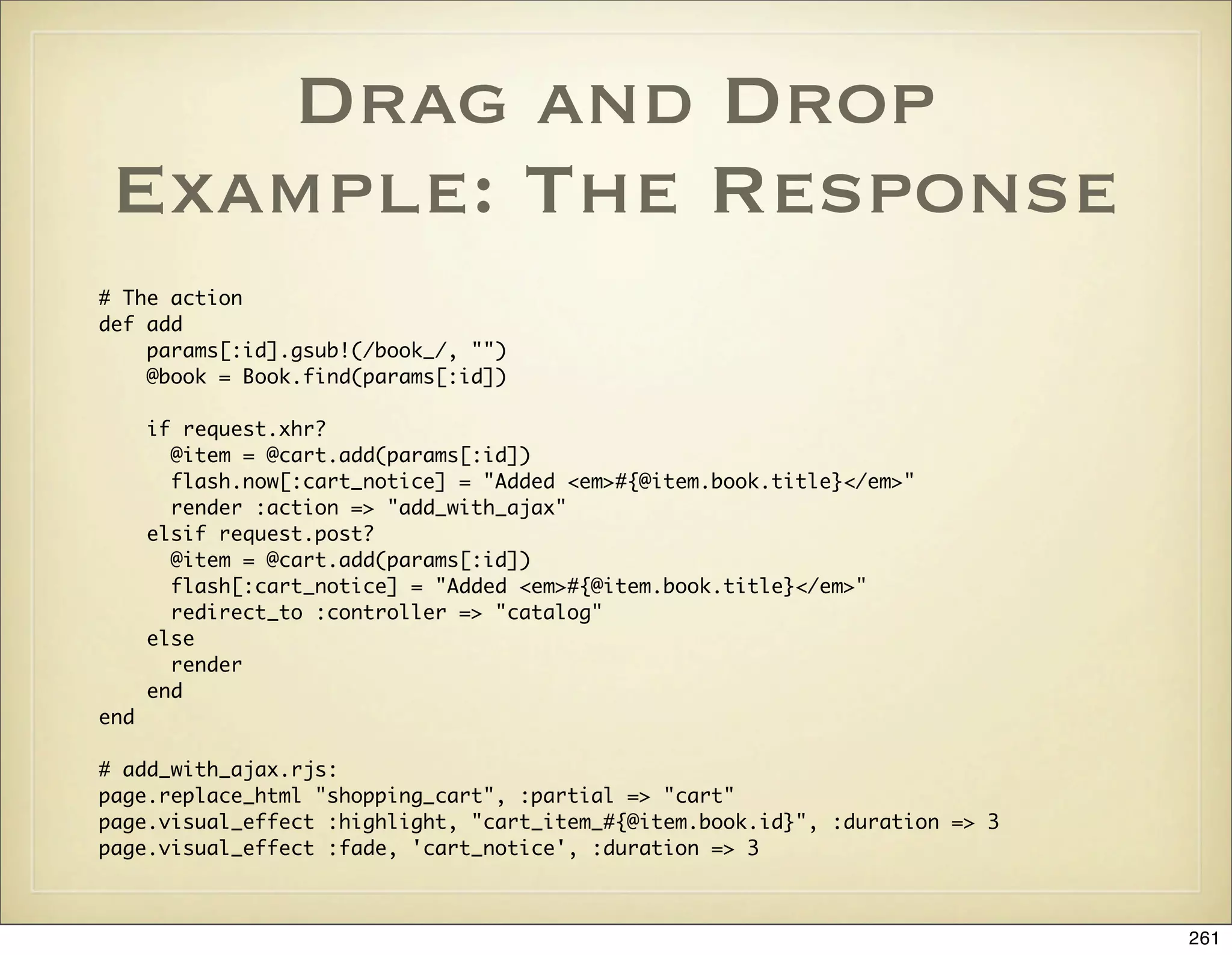 Drag and Drop
 Example: The Response
# The action
def add
    params[:id].gsub!(/book_/, "")
    @book = Book.find(params[:id])

      if request.xhr?
        @item = @cart.add(params[:id])
        flash.now[:cart_notice] = "Added <em>#{@item.book.title}</em>"
        render :action => "add_with_ajax"
      elsif request.post?
        @item = @cart.add(params[:id])
        flash[:cart_notice] = "Added <em>#{@item.book.title}</em>"
        redirect_to :controller => "catalog"
      else
        render
      end
end

# add_with_ajax.rjs:
page.replace_html "shopping_cart", :partial => "cart"
page.visual_effect :highlight, "cart_item_#{@item.book.id}", :duration => 3
page.visual_effect :fade, 'cart_notice', :duration => 3



                                                                              261
 