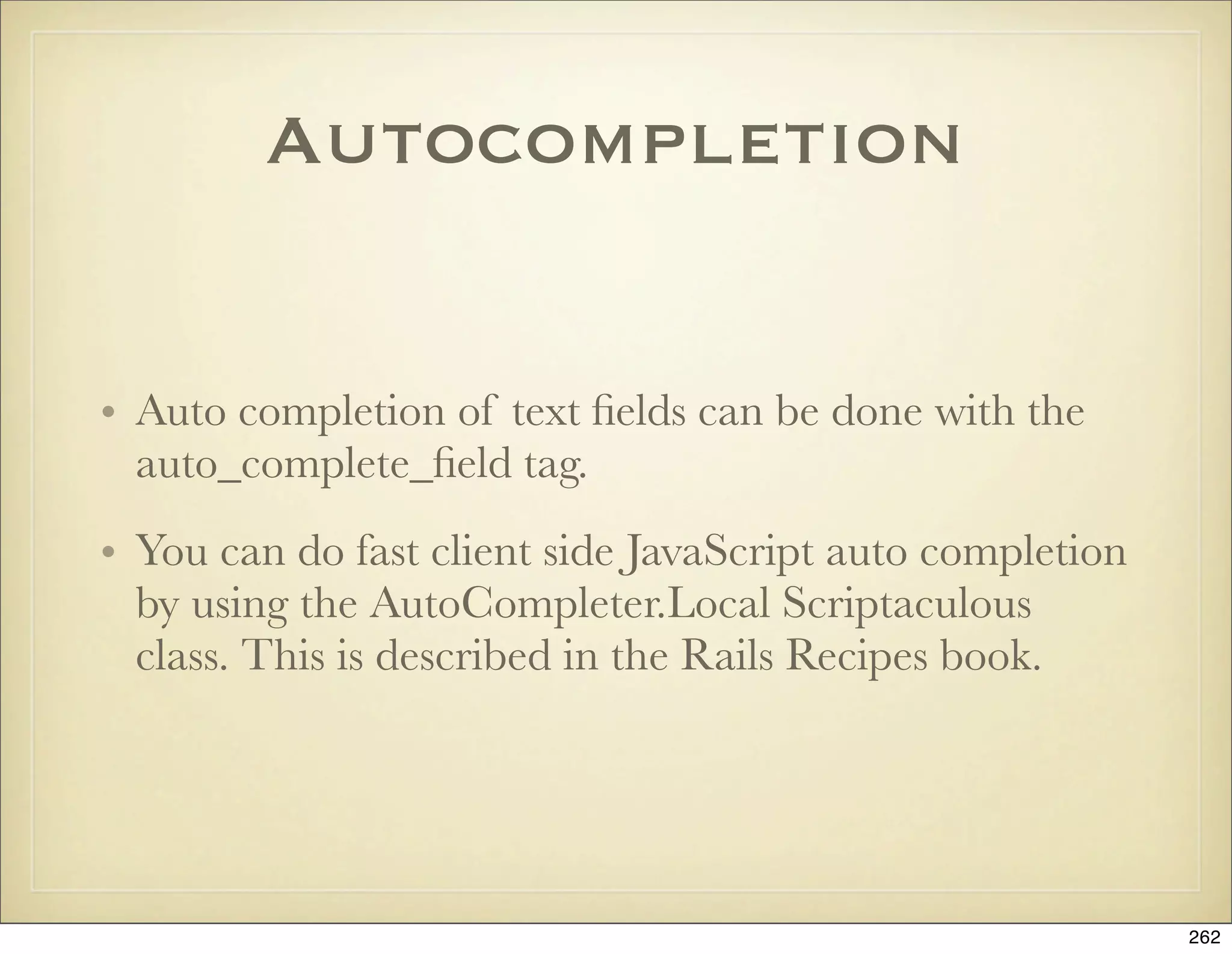 Autocompletion


• Auto completion of text ﬁelds can be done with the
  auto_complete_ﬁeld tag.
• You can do fast client side JavaScript auto completion
  by using the AutoCompleter.Local Scriptaculous
  class. This is described in the Rails Recipes book.




                                                           262
 