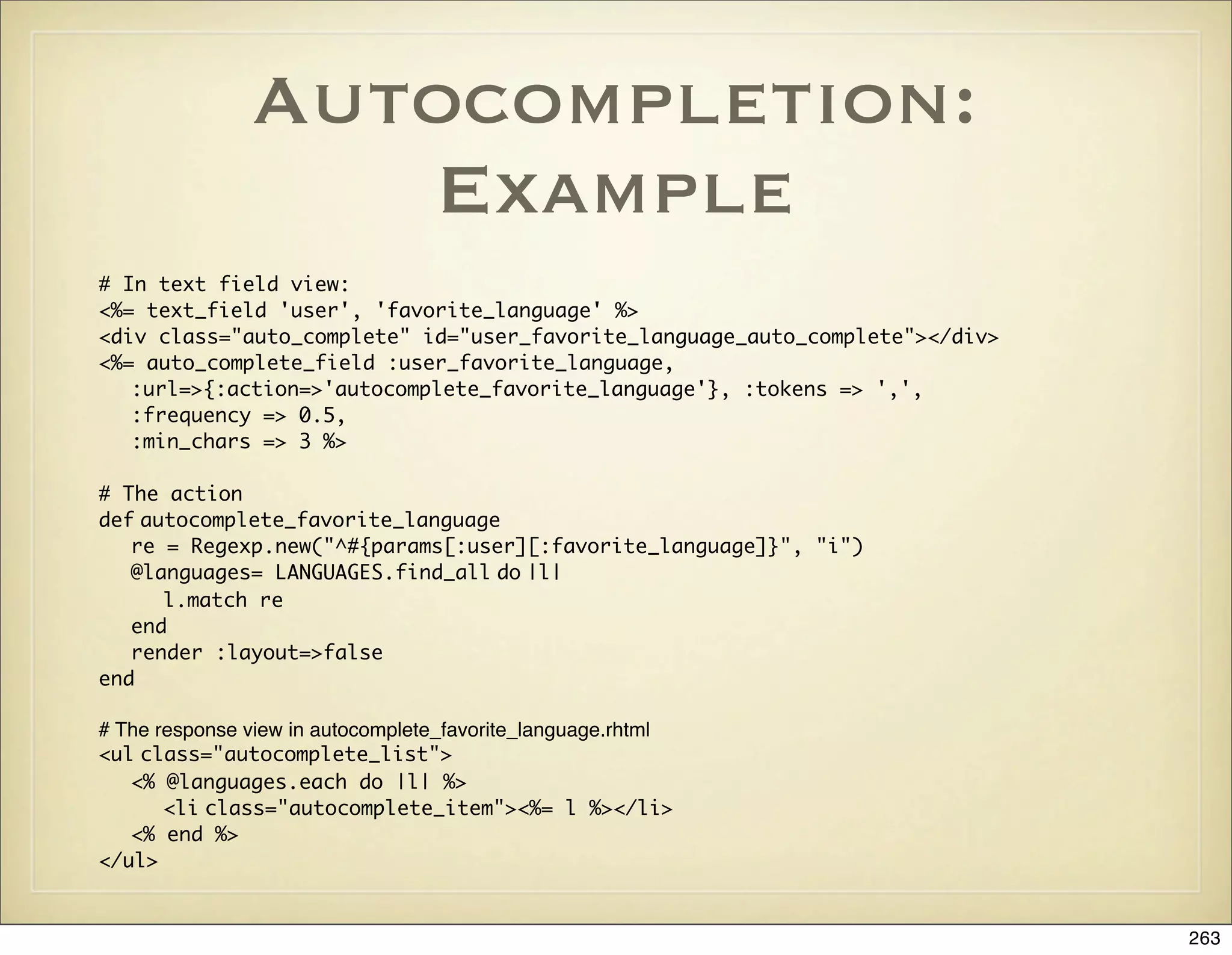 Autocompletion:
                  Example
# In text field view:
<%= text_field 'user', 'favorite_language' %>
<div class="auto_complete" id="user_favorite_language_auto_complete"></div>
<%= auto_complete_field :user_favorite_language,
   :url=>{:action=>'autocomplete_favorite_language'}, :tokens => ',',
   :frequency => 0.5,
   :min_chars => 3 %>

# The action
def autocomplete_favorite_language
   re = Regexp.new("^#{params[:user][:favorite_language]}", "i")
   @languages= LANGUAGES.find_all do |l|
      l.match re
   end
   render :layout=>false
end

# The response view in autocomplete_favorite_language.rhtml
<ul class="autocomplete_list">
   <% @languages.each do |l| %>
       <li class="autocomplete_item"><%= l %></li>
   <% end %>
</ul>


                                                                              263
 