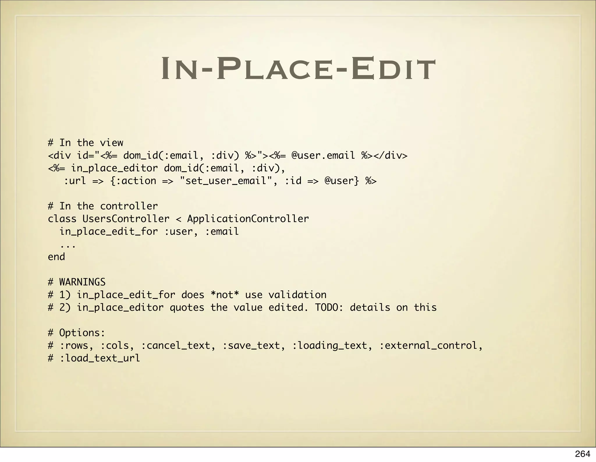 In-Place-Edit
# In the view
<div id="<%= dom_id(:email, :div) %>"><%= @user.email %></div>
<%= in_place_editor dom_id(:email, :div),
   :url => {:action => "set_user_email", :id => @user} %>

# In the controller
class UsersController < ApplicationController
  in_place_edit_for :user, :email
  ...
end

# WARNINGS
# 1) in_place_edit_for does *not* use validation
# 2) in_place_editor quotes the value edited. TODO: details on this

# Options:
# :rows, :cols, :cancel_text, :save_text, :loading_text, :external_control,
# :load_text_url




                                                                              264
 