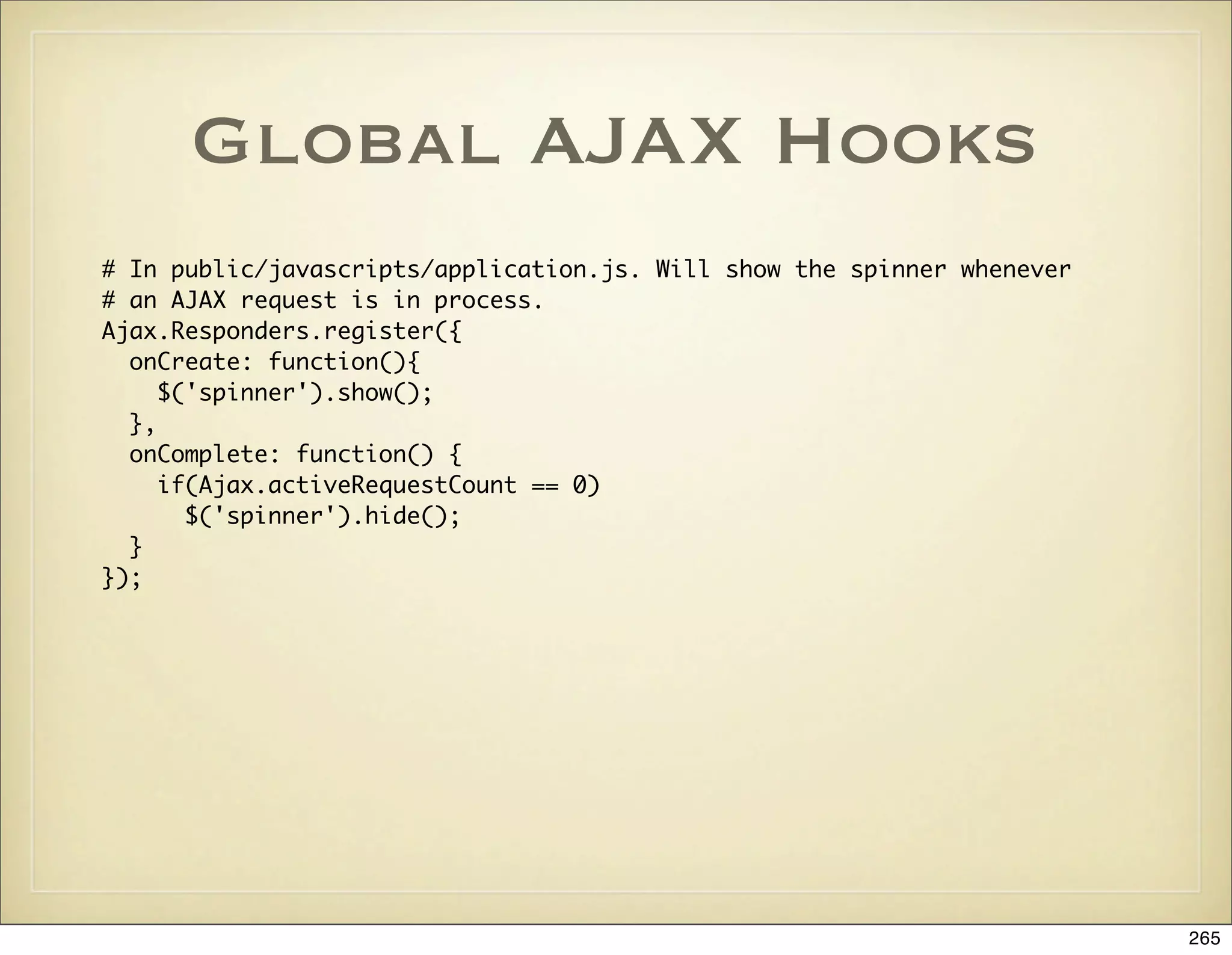 Global AJAX Hooks
# In public/javascripts/application.js. Will show the spinner whenever
# an AJAX request is in process.
Ajax.Responders.register({
  onCreate: function(){
     $('spinner').show();
  },
  onComplete: function() {
     if(Ajax.activeRequestCount == 0)
       $('spinner').hide();
  }
});




                                                                         265
 